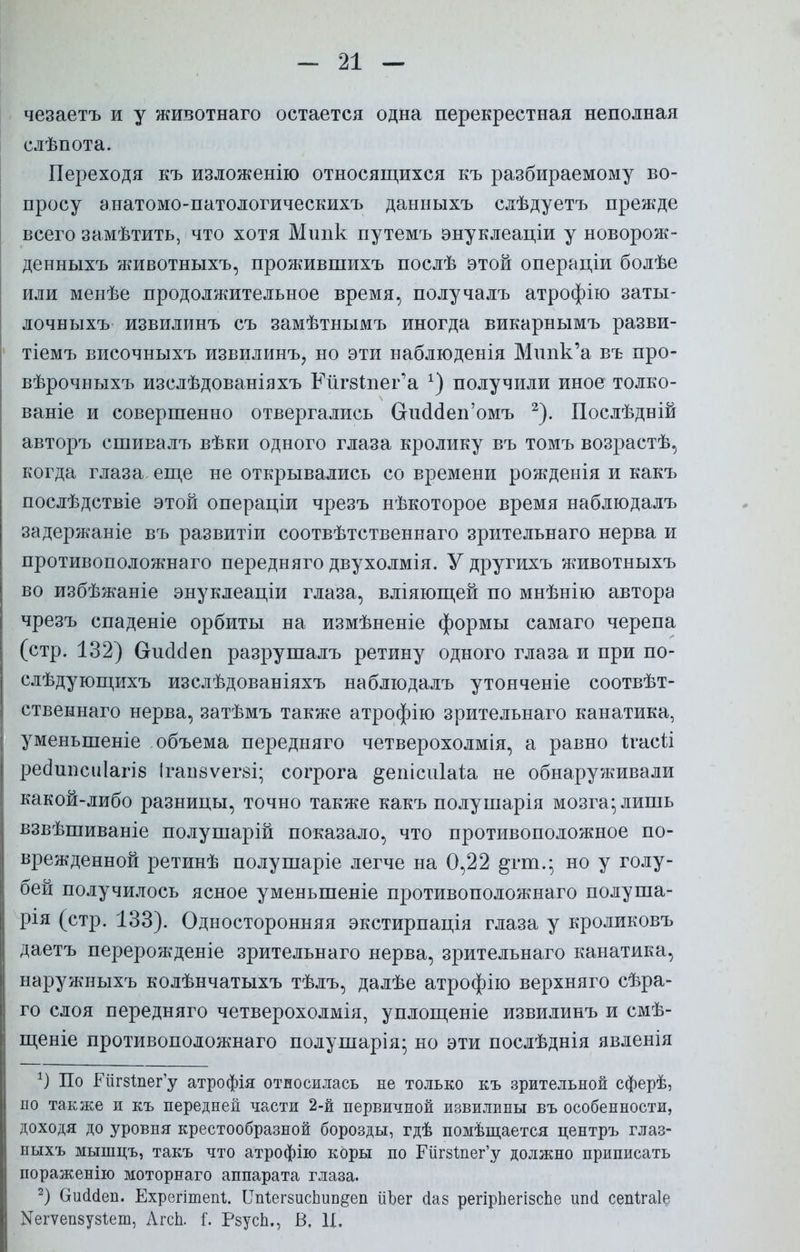 чезаетъ и у животнаго остается одна перекрестная неполная слѣпота. Переходя къ изложенію относящихся къ разбираемому во- просу анатомо-патологическихъ данныхъ слѣдуетъ прежде всего замѣтить, что хотя Мшік путемъ энуклеаціи у новорож- денныхъ животныхъ, прожившихъ послѣ этой операціи болѣе или менѣе продолжительное время, получалъ атрофію заты- лочныхъ извилинъ съ замѣтнымъ иногда викарнымъ разви- тіемъ височныхъ извилинъ, но эти наблюденія Мппк'а въ про- вѣрочныхъ изслѣдованіяхъ Ейг8Іпег'а х) получили иное толко- ваніе и совершенно отвергались Сгиааеп'омъ 2). Послѣдній авторъ сшивалъ вѣки одного глаза кролику въ томъ возрастѣ, когда глаза еще не открывались со времени рожденія и какъ послѣдствіе этой операціи чрезъ нѣкоторое время наблюдалъ задержаніе въ развитіи соотвѣтственнаго зрительнаго нерва и противоположнаго передняго двухолмія. Удругихъ животныхъ во избѣжаніе энуклеаціи глаза, вліяющей по мнѣнію автора чрезъ спаденіе орбиты на измѣненіе формы самаго черепа (стр. 132) СгшЫеп разрушалъ ретину одного глаза и при по- слѣдующихъ изслѣдованіяхъ наблюдалъ утонченіе соотвѣт- ственнаго нерва, затѣмъ также атрофію зрительнаго канатика, уменьшеніе объема передняго четверохолмія, а равно ігасіі реаипсиіагіб Ігаіівѵегзі; согрога ^епісиіаіа не обнаруживали какой-либо разницы, точно также какъ полушарія мозга; лишь взвѣшиваніе полушарій показало, что противоположное по- врежденной ретинѣ полушаріе легче на 0,22 рт.; но у голу- бей получилось ясное уменьшеніе противоположнаго полуша- рія (стр. 133). Односторонняя экстирпація глаза у кроликовъ даетъ перерожденіе зрительнаго нерва, зрительнаго канатика, наружныхъ колѣнчатыхъ тѣлъ, далѣе атрофію верхняго сѣра- го слоя передняго четверохолмія, уплощеніе извилинъ и смѣ- щеніе противоположнаго полушарія; но эти послѣднія явленія 1) По Еіігзіпегу атрофія относилась не только къ зрительной сферѣ, но также и къ передней части 2-й первичной извилины въ особенности, доходя до уровня крестообразной борозды, гдѣ помѣщается центръ глаз- ныхъ мышцъ, такъ что атрофію коры по РйгзІпег'у должно приписать пораженію моторнаго аппарата глаза. 2) Ошісіеп. Ехрептепг. ІГпіегзисЬип^еп ііЪег сіаз регірЬегізсЬе ипсі сепігаіе Иегуепзуз^ет, Агсп. I. Рзусп., В. Ц.