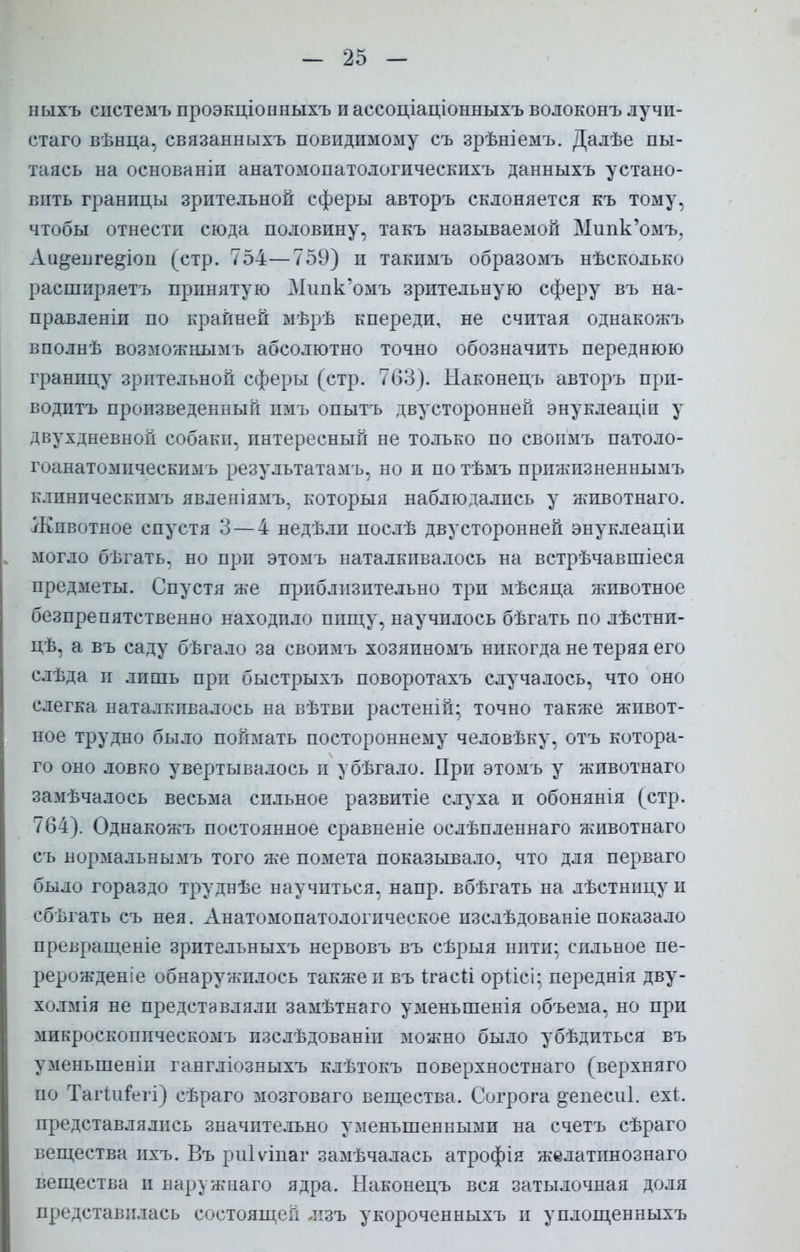 ныхъ системъ проэкціонныхъ п ассоціаціонныхъ волоконъ лучи- стаго вѣнца, связанныхъ невидимому съ зрѣніемъ. Далѣе пы- таясь на основаніп анатомопатологическихъ данныхъ устано- вить гранпцы зрительной сферы авторъ склоняется къ тому, чтобы отнестп сюда половину, такъ называемой Мипк'омъ, Аи^епге^іоп (стр. 754—759) п ташімъ образомъ нѣсколько расшпряетъ принятую Нипк'омъ зрительную сферу въ на- правлены по крайней мѣрѣ кпереди, не считая однакожъ вполнѣ возможыымъ абсолютно точно обозначить переднюю границу зрительной сферы (стр. 763). Наконецъ авторъ при- водптъ произведенный имъ опытъ двусторонней энуклеаціи у двухдневной собаки, интересный не только по свопмъ патоло- гоанатомическимь результатам?», но и по тѣмъ прижизненными клпнпческпмъ явленіямъ, которыя наблюдались у жпвотнаго. Животное спустя 3 — 4 недѣли послѣ двусторонней энуклеаціи могло бѣгать. но при этомъ наталкивалось на встрѣчавшіеся предметы. Спустя же приблизительно три мѣсяца животное безпрепятственно находило пищу, научилось бѣгать по лѣстни- цѣ, а въ саду бѣгало за своимъ хозяпномъ никогда не теряя его слъда и лишь при быстрыхъ поворотахъ случалось, что оно слегка наталкивалось на вѣтви растеній; точно также живот- ное трудно было поймать постороннему человѣку, отъ котора- го оно ловко увертывалось и убѣгало. При этомъ у животнаго замечалось весьма сильное развитіе слуха и обонянія (стр. 764 ). Однакожъ постоянное сравненіе ослѣпленнаго животнаго съ нормальнымъ того же помета показывало, что для перваго было гораздо труднѣе научпться, напр. вбѣгать на лѣстнпцу и сбътать съ нея. Анатомопатологическое изслѣдованіе показало превращеніе зрительныхъ нервовъ въ сѣрыя нити; сильное пе- рерожденіе обнаружилось также и въ ігасіі оріісі; переднія дву- холмія не представляли замѣтнаго уменьшенія объема, но при мпкроскоппческомъ пзслѣдованіп можно было убѣдиться въ уменьшены гангліозныхъ клѣтокъ поверхностнаго (верхняго по Тагіигегі) сѣраго мозговаго вещества. Согрога °енеси1. ехі. представлялись значительно уменьшенными на счетъ сѣраго вещества ихъ. Въ риіѵіпаг замѣчалась атрофія желатинознаго вещества и наружнаго ядра. Наконецъ вся затылочная доля представилась состоящей лізъ укороченныхъ и уплощенныхъ