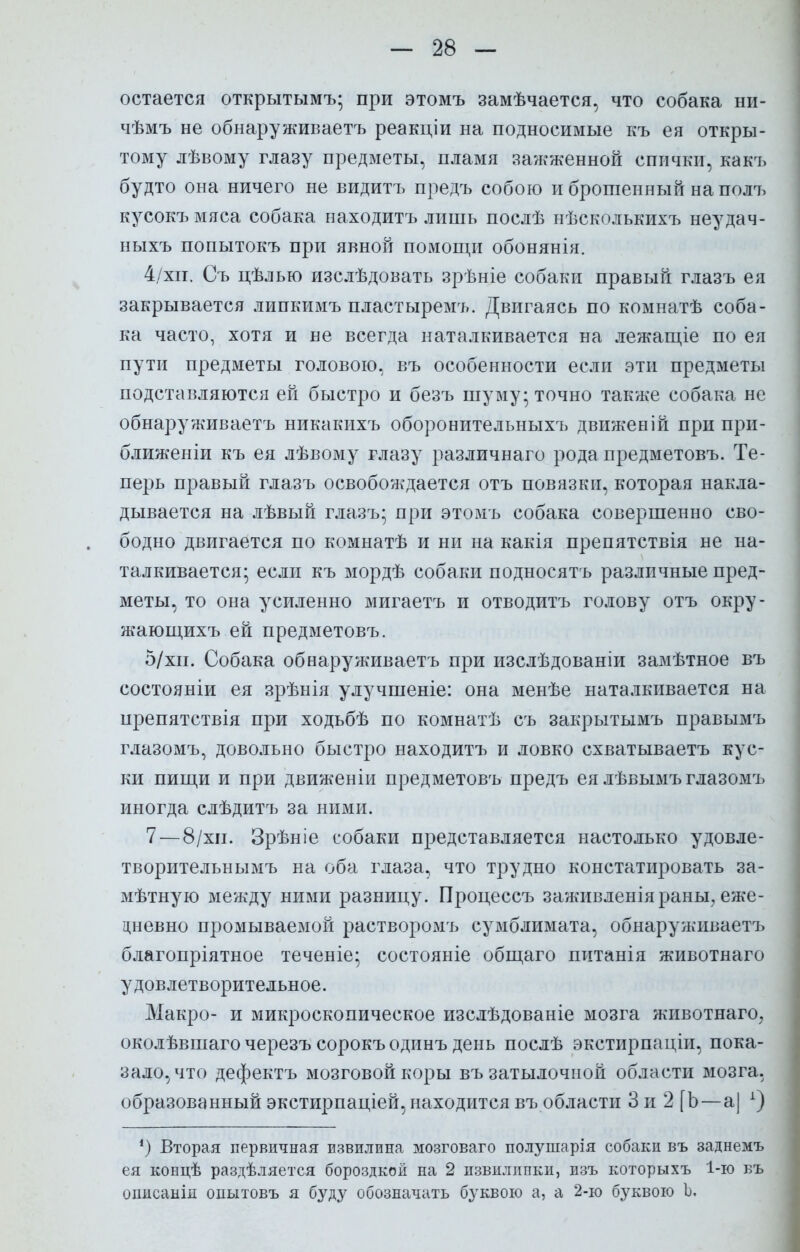 остается открытымъ* при этомъ замѣчается, что собака ни- чѣмъ не обнаруживаешь реакціи на подносимые къ ея откры- тому лѣвому глазу предметы, пламя зажженной спички, какъ будто она ничего не видитъ предъ собою и брошенный на полъ кусокъмяса собака находитъ лишь послѣ нѣсколькихъ неудач- ныхъ попытокъ при явной помощи обонянія. 4/хп. Съ цѣлью изслѣдовать зрѣніе собаки правый глазъ ея закрывается липкимъ пластыремъ. Двигаясь по комнатѣ соба- ка часто, хотя и не всегда наталкивается на лежащіе по ея пути предметы головою, въ особенности если эти предметы подставляются ей быстро и безъ шуму; точно также собака не обнаруживаем никакихъ оборонительныхъ движеній при при- ближеніи къ ея лѣвому глазу различнаго рода предметовъ. Те- перь правый глазъ освобождается отъ повязки, которая накла- дывается на лѣвый глазъ; при этомъ собака совершенно сво- бодно двигается по комнатѣ и ни на какія препятствія не на- талкивается; если къ мордѣ собаки подносятъ различные пред- меты, то она усиленно мигаетъ и отводитъ голову отъ окру- ятющихъ ей предметовъ. 5/хи. Собака обнаруживаетъ при изслѣдованіи замѣтное въ состояніи ея зрѣнія улучшеніе: она менѣе наталкивается на препятствія при ходьбѣ по комнатѣ съ закрытымъ правымъ глазомъ, довольно быстро находитъ и ловко схватываетъ кус- ки пищи и при движеніи предметовъ предъ еялѣвымъ глазомъ иногда слѣдитъ за ними. 7—8/хн. Зрѣніе собаки представляется настолько удовле- творительнымъ на оба глаза, что трудно констатировать за- мѣтную меягду ними разницу. Процессъ заяшвленіяраны, еже- дневно промываемой растворомъ сумблимата, обнаруживаетъ благопріятное теченіе; состояніе общаго питанія животнаго удовлетворительное. Макро- и микроскопическое изслѣдованіе мозга животнаго, околѣвшаго черезъ сорокъодинъ день послѣ экстирпаціи, пока- зало, что дефектъ мозговой коры въ затылочной области мозга, образованный экстирпаціей, находится въ области 3 и 2 [Ь—а] х) *) Вторая первичная извилина мозговаго полушарія собаки въ заднемъ ея концѣ раздѣляется бороздкой на 2 пзвилипки, изъ которыхъ 1-ю бъ опнсанід опытовъ я буду обозначать буквою а, а 2-ю буквою Ь.