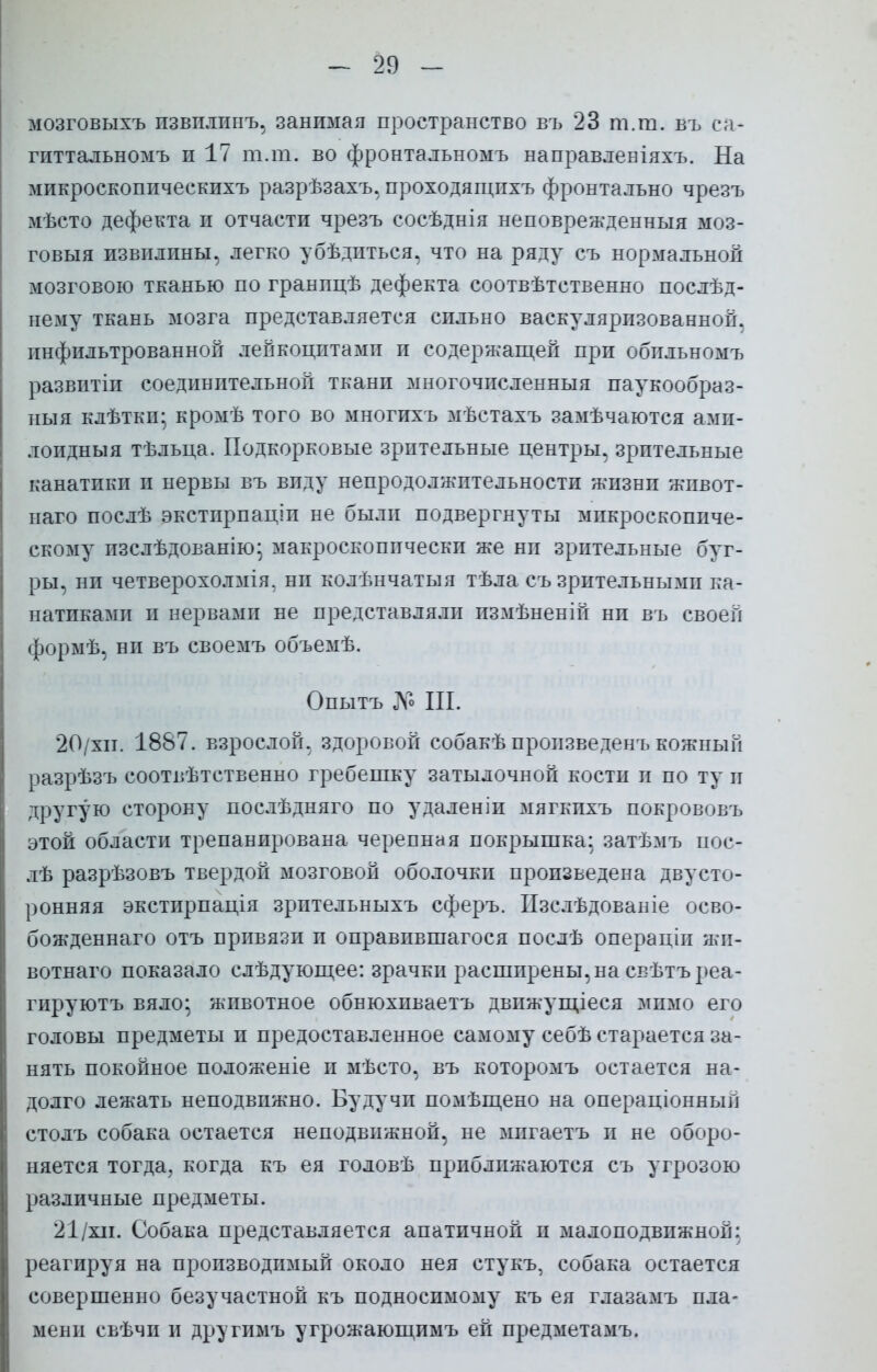 мозговыхъ пзвплпнъ, занимая пространство въ 23 т.т. въ са- гиттальномъ п 17 тли. во фронтальномъ направлевіяхъ. На микроскопическихъ разрѣзахъ, проходящпхъ фронтально чрезъ мѣсто дефекта и отчасти чрезъ еосѣднія неповрежденныя моз- говыя извилины, легко убѣдпться, что на ряду съ нормальной мозговою тканью по гранпцѣ дефекта соотвѣтственно послѣд- нему ткань мозга представляется сильно васкулярпзованной. пнфильтрованной лейкоцитами и содержащей при обпльномъ развитіп соединительной ткани многочисленныя паукообраз- ныя клѣткп- кромѣ того во многихъ мѣстахъ замѣчаются ами- лопдныя тѣльца. Подкорковые зрительные центры, зрительные канатики и нервы въ виду непродолжительности жизни живот- наго послѣ экстпрпаціи не были подвергнуты микроскопиче- скому изслѣдованію; макроскопически же ни зрительные буг- ры, ни четверохолмія. ни колѣнчатыя тѣла съ зрительными ка- натиками и нервами не представляли измѣненій ни въ своей формѣ, ни въ своемъ объемѣ. Опытъ До Ш. 20/хп. 1887. взрослой, здоровой собакѣ произведен!, кожный разрѣзъ соотвѣтственно гребешку затылочной кости и по ту и другую сторону послѣдняго по удаленіи мягкпхъ покрововъ этой области трепанирована черепная покрышка; затѣмъ пос- лѣ разрѣзовъ твердой мозговой оболочки произведена двусто- ронняя экстирпація зрптельныхъ сферъ. Пзслѣдованіе осво- божденнаго отъ привязи и оправпвшагося послѣ операціп жи- вотнаго показало слѣдующее: зрачки расширены, на свѣтъреа- гируютъ вяло; животное обнюхпваетъ двпжущіеся мимо его головы предметы и предоставленное самому себѣ старается за- нять покойное положеніе и мѣсто, въ которомъ остается на- долго лежать неподвижно. Будучи помѣщено на операціоннып столъ собака остается неподвижной, не мпгаетъ и не оборо- няется тогда, когда къ ея головѣ приближаются съ угрозою различные предметы. 21/хіі. Собака представляется апатичной и малоподвижной: реагируя на производимый около нея стукъ, собака остается совершенно безучастной къ подносимому къ ея глазамъ пла- мени свѣчи и другимъ угрожающимъ ей предметамъ.