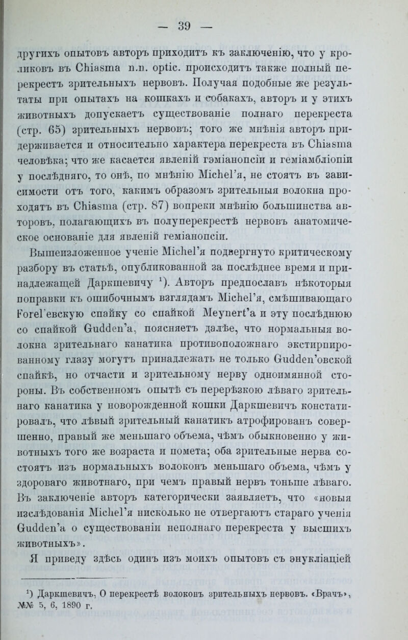 другихъ опытовъ авторъ приходитъ къ заключенію, что у кро- лпковъ въ СЬіазта иль орііс. происходитъ также полный пе- рекрестъ зрительныхъ нервовъ. Получая подобные же резуль- таты при опытахъ на кошкахъ и собакахъ, авторъ и у этихъ животныхъ допускаетъ существованіе полнаго перекреста (стр. 65) зрительныхъ нервовъ; того же мнѣнія авторъ при- держивается и относительно характера перекреста въ СЬіабта человѣка; что же касается явленій гэміанопсіи и геміамбліопіи у послѣдняго, то онѣ, по мнѣнію МісЬеГя, не стоятъ въ зави- симости отъ того, какимъ образомъ зрительный волокна про- ходятъ въ СЫазта (стр. 87) вопреки мнѣнію большинства ав- торовъ; полагающихъ въ полуперекрестѣ нервовъ анатомиче- ское основаніе для явленій геміанопсіи. Вышеизложенное ученіе МісІіеГя подвергнуто критическому разбору въ статьѣ, опубликованной за послѣднее время и при- надлежащей Даркшевичу х). Авторъ предпославъ нѣкоторыя поправки къ ошибочнымъ взглядамъ МісЬеГя, смѣшивающаго РогеГевскую спайку со спайкой МеупегГа и эту послѣднюю со спайкой Оисшеп'а, поясняетъ далѣе, что нормальныя во- локна зрительнаго канатика противоположная экстирпиро- ванному глазу могутъ принадлежать не только ОоюМеп'овской спайкѣ, но отчасти и зрительному нерву однопмянной сто- роны. Въ собственномъ опытѣ съ перерѣзкою лѣваго зритель- наго канатика у новорожденной кошки Даркшевичъ констати- ровалъ, что лѣвый зрительный канатикъ атрофированъ совер- шенно, правый же меныпаго объема, чѣмъ обыкновенно у жи- вотныхъ того же возраста и помета; оба зрительные нерва со- стоятъ изъ нормальныхъ волоконъ меныпаго объема, чѣмъ у здороваго животнаго, при чемъ правый нервъ тоньше лѣваго. Въ заключеніе авторъ категорически заявляетъ, что «новыя изслѣдованія МісІіеГя нисколько не отвергаютъ стараго ученія ОшЫеп'а о существованіи неполнаго перекреста у высшихъ животныхъ». Я приведу здѣсь одинъ изъ моихъ опытовъ съ энукліаціей *) Даркшевичъ, О перекрестѣ волоконъ зрительныхъ нервовъ. <Врачъ>, Ж№ 5, б, 1890 г.