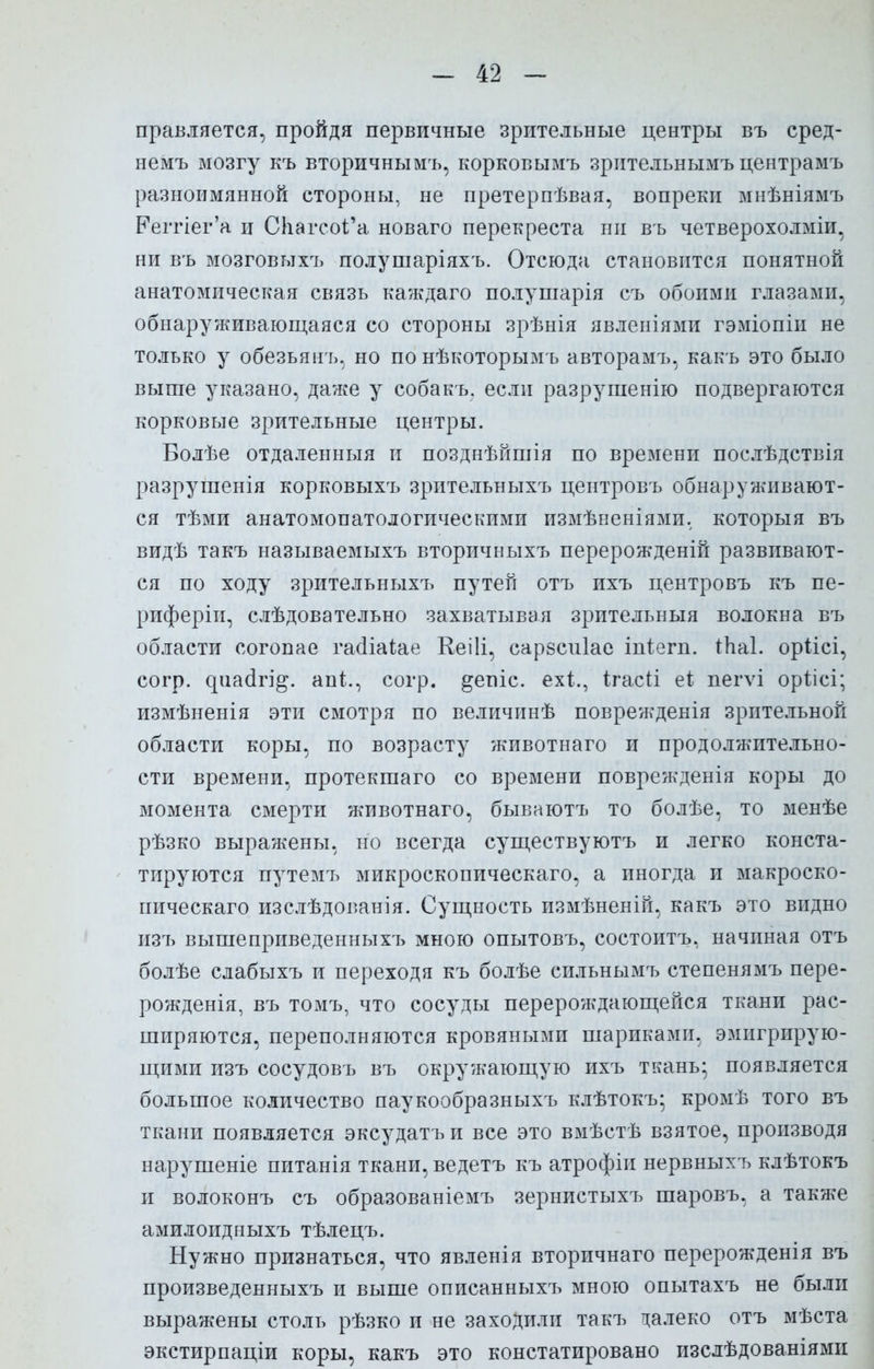 правляется, пройдя первичные зрительные центры въ сред- немъ мозгу къ вторичнымъ, корковымъ зрительнымъ центрамъ разноимянной стороны, не претерпѣвая, вопреки мнѣніямъ Реггіег'а и СІіагсоГа новаго перекреста ни въ четверохолміи, ни въ мозговыхъ полушаріяхъ. Отсюда становится понятной анатомическая связь каждаго полушарія съ обоими глазами, обнаруживающаяся со стороны зрѣнія явленіями гэміопіи не только у обезьян ь, но по нѣкоторымъ авторамъ, какъ это было выше указано, даже у собакъ. если разрушенію подвергаются корковые зрительные центры. Волѣе отдаленныя и позднѣйшія по времени послѣдствія разрушенія корковыхъ зрительныхъ центровъ обнаруживают- ся тѣми анатомопатологическими измѣненіями. которыя въ видѣ такъ называемыхъ вторичныхъ перерожденій развивают- ся по ходу зрительныхъ путей отъ ихъ центровъ къ пе- риферіи, слѣдовательно захватывая зрительныя волокна въ области согопае гааіаіае Кеііі, сарзсиіае іпіегп. іііаі. оріісі, согр. ^иа(ігі^. апЦ согр. ^епіс. ех$., ігасіі еі пегѵі орілсі; измѣненія эти смотря по величинѣ поврежденія зрительной области коры, по возрасту животнаго и продолжительно- сти времени, протекшаго со времени поврежденія коры до момента смерти животнаго, бываютъ то болѣе, то менѣе рѣзко выражены, но всегда существуютъ и легко конста- тируются путемт. микроскопическаго, а иногда и макроско- пическаго изслѣдог.анія. Сущность измѣненій, какъ это видно изъ вышеприведенныхъ мною опытовъ, состоитъ, начиная отъ болѣе слабыхъ и переходя къ болѣе сильнымтэ степенямъ пере- рожденія, въ томъ, что сосуды перерождающейся ткани рас- ширяются, переполняются кровяными шариками, эмигрирую- щими изъ сосудовъ въ окружающую ихъ ткань* появляется большое количество паукообразныхъ клѣтокъ; кромѣ того въ ткани появляется эксудатъ и все это вмѣстѣ взятое, производя нарушеніе питанія ткани, ведетъ къ атрофіи нервныхъ клѣтокъ и волоконъ съ образованіемъ зернистыхъ шаровъ, а также амилоидныхъ тѣлецъ. Нужно признаться, что явленія вторичнаго перерожденія въ произведенныхъ и выше описанныхъ мною опытахъ не были выражены столь рѣзко и не заходили такъ далеко отъ мѣста экстирпаціи коры, какъ это констатировано изслѣдованіями