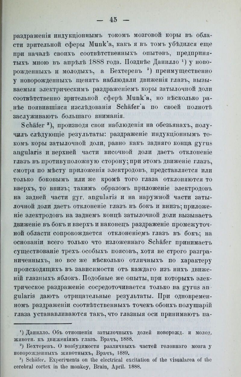 раздраженія индукціоннымъ токомъ мозговой коры въ обла- сти зрительной сферы Мипк'а, какъ я въ томъ убѣдился еще при началѣ своихъ соотвѣтственныхъ опытовъ, предприня- тыхъ мною въ апрѣлѣ 1888 года. Позднѣе Данилло х) у ново- рожденныхъ и молодыхъ, а Вехтеревъ 2) преимущественно у новорожденныхъ щенятъ наблюдали движенія глазъ, вызы- ваемыя электрическимъ раздраженіемъ коры затылочной доли соотвѣтственно зрительной сферѣ Мипк'а, но нѣсколько ра- нѣе появившіяся изслѣдованія 8спаіег'а по своей полнотѣ заслуживаютъ большаго вниманія. ВсЬаіег 3), производя свои наблюденія на обезьянахъ, полу- чилъ слѣдующіе результаты: раздраженіе индукціоннымъ то- комъ коры затылочной доли, равно какъ задняго конца ^угив ап^и1агІ8 и верхней части височной доли даетъ отклоненіе глазъ въ противуположную сторону; при этомъ движеніе глазъ, смотря по мѣсту приложенія электродовъ, представляется или только боковымъ или же кромѣ того глаза отклоняются то вверхъ, то виизъ; такимъ образомъ приложеніе электродовъ на задней части ^уг. ап^иіагіз и на наружной части заты- лочной доли даетъ отклоненіе глазъ въ бокъ и внизъ; приложе- ніе электродовъ на заднемъ концѣ затылочной доли вызываетъ движеніе въбокъивверхъинаконецъ раздраженіе промежуточ- ной области сопровождается отклоненіемъ глазъ въ бокъ; на основаніи всего только что изложеннаго 8сЬаіет принимаетъ существованіе трехъ особыхъ поясовъ, хотя не строго разгра- ниченныхъ, но все же нѣсколько отличныхъ по характеру происходящихъ въ зависимости отъ каждаго изъ нихъ движе- ній глазныхъ яблокъ, Подобные же опыты, при которыхъ элек- трическое раздраженіе сосредоточивается только на ^угив ан ^иіагіз даютъ отрицательные результаты. При одновремен- номъ раздраженіи соотвѣтственныхъ точекъ обоихъ полушарій глаза устанавливаются такъ, что глазныя оси принимаюсь па- !) Данилло. Объ отношеніи затылочныхъ долей новорожд. и молод, животн. къ движеніямъ глазъ. Врачъ, 1888. 2) Бехтеревъ. О возбудимости различныхъ частей головнаго мозга у новорожденныхъ животныхъ, Врачъ, 1889. 3І 8сЬаі'ег. Ехрегічіепіз он Ше еіесігісаі ехсіШіоп о? 1Ье ѵізиаіагеа оі' іЬе сегеЬга! согіех іп Ше топкеу, Вгаіп, Аргіі. 1888.