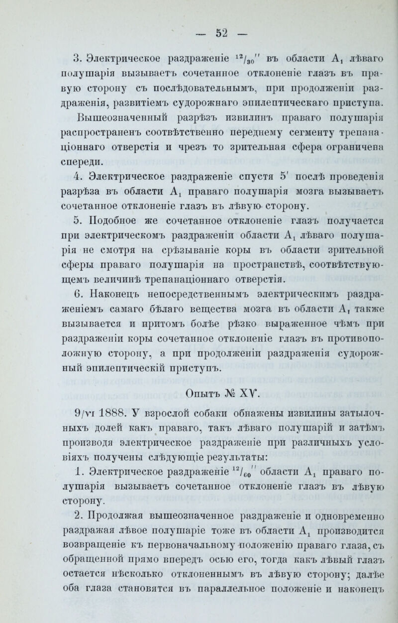 3. Электрическое раздраженіе 12/30 въ области А, лѣваго полушарія вызываетъ сочетанное отклоненіе глазъ въ пра- вую сторону съ послѣдовательнымъ, при продолженіи раз- драженія, развитіемъ судорожнаго эпилептическаго приступа. Вышеозначенный разрѣзъ извилинъ праваго полушарія распространенъ соотвѣтственно переднему сегменту трепана - ціоннаго отверстія и чрезъ то зрительная сфера ограничена спереди. 4. Электрическое раздраженіе спустя 5' послѣ проведенія разрѣза въ области Аг праваго полушарія мозга вызываетъ сочетанное отклоненіе глазъ въ лѣвую сторону. 5. Подобное же сочетанное отклоненіе глазъ получается при электрическомъ раздраженіи области Аг лѣваго полуша- рія не смотря на срѣзываніе коры въ области зрительной сферы праваго полушарія на пространствѣ, соотвѣтствую- щемъ величинѣ трепанаціоннаго отверстія. 6. Наконецъ непосредственнымъ электрическимъ раздра- женіемъ самаго бѣлаго вещества мозга въ области А, также вызывается и притомъ болѣе рѣзко выраженное чѣмъ при раздраженіи коры сочетанное отклоненіе глазъ въ противопо- ложную сторону, а при продолженіи раздраженія судорож- ный эпилептическій приступъ. Опытъ № XV. 9/ѵг 1888. У взрослой собаки обнажены извилины затылоч- ныхъ долей какъ праваго, такъ лѣваго полушарій и затѣмъ производя электрическое раздраженіе при различныхъ усло- віяхъ получены слѣдующіе результаты: 1. Электрическое раздраженіе 12/со области Ах праваго по- лушарія вызываетъ сочетанное отклоненіе глазъ въ лѣвую сторону. 2. Продолжая вышеозначенное раздраженіе и одновременно раздражая лѣвое полушаріе тоже въ области А! производится возвращеніе къ первоначальному положенію праваго глаза, съ обращенной прямо впередъ осью его, тогда какъ лѣвый глазъ остается нѣсколько отклоненнымъ въ лѣвую сторону; далѣе оба глаза становятся въ параллельное положеніе и наконецъ