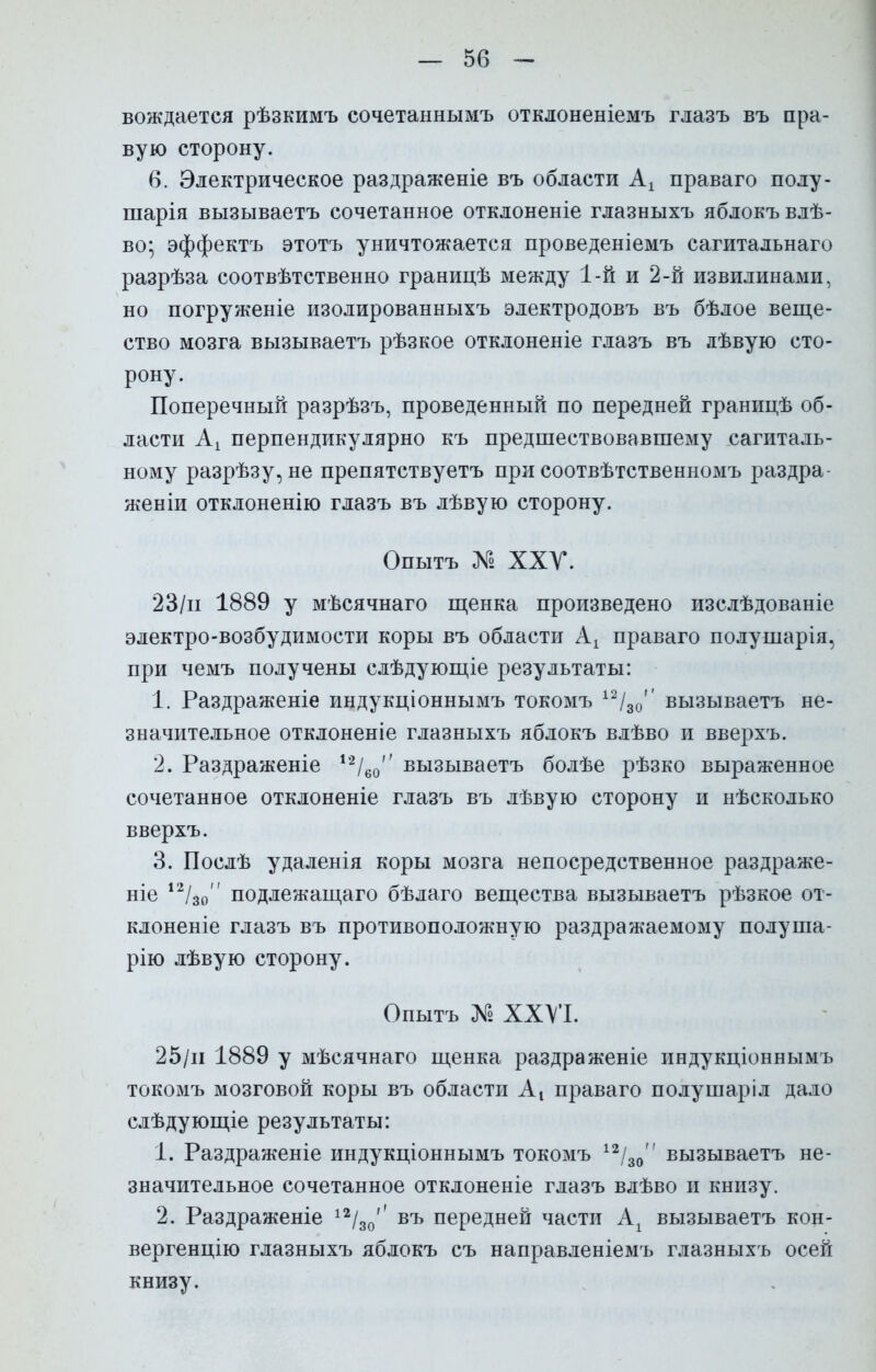 — 50 - вождается рѣзкимъ сочетаннымъ отклоненіемъ глазъ въ пра- вую сторону. 6. Электрическое раздраженіе въ области Ах праваго полу- шарія вызываетъ сочетанное отклоненіе глазныхъ яблокъ влѣ- во; эффектъ этотъ уничтожается проведеніемъ сагитальнаго разрѣза соотвѣтственно границѣ между 1-й и 2-й извилинами, но погруженіе изолированныхъ электродовъ въ бѣлое веще- ство мозга вызываетъ рѣзкое отклоненіе глазъ въ дѣвую сто- рону. Поперечный разрѣзъ, проведенный по передней границѣ об- ласти Ах перпендикулярно къ предшествовавшему сагиталь- ному разрѣзу, не препятствуетъ при соотвѣтственномъ раздра- женіи отклоненію глазъ въ лѣвую сторону. Опытъ № XXV. 23/и 1889 у мѣсячнаго щенка произведено изслѣдованіе электро-возбудимости коры въ области Ах праваго полушарія, при чемъ получены слѣдующіе результаты: 1. Раздраженіе индукціоннымъ токомъ 12/30' вызываетъ не- значительное отклоненіе глазныхъ яблокъ влѣво и вверхъ. 2. Раздраженіе 12/60 вызываетъ болѣе рѣзко выраженное сочетанное отклоненіе глазъ въ лѣвую сторону и нѣсколько вверхъ. 3. Послѣ удаленія коры мозга непосредственное раздраже- ніе 12/30 подлежащаго бѣлаго вещества вызываетъ рѣзкое от- клоненіе глазъ въ противоположную раздражаемому полуша- рію лѣвую сторону. Опытъ № XXVI. 25/и 1889 у мѣсячнаго щенка раздраженіе индукціоннымъ токомъ мозговой коры въ области Аі праваго полушаріл да.ю слѣдующіе результаты: 1. Раздраженіе индукціоннымъ токомъ 12/30 вызываетъ не- значительное сочетанное отклоненіе глазъ влѣво и книзу. 2. Раздраженіе 12/30'' въ передней части Ах вызываетъ кон- вергенцію глазныхъ яблокъ съ направленіемъ глазныхъ осей книзу.