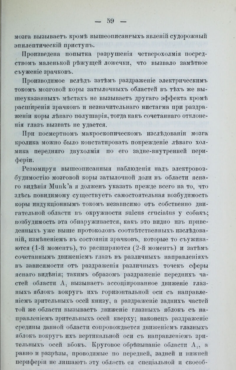 мозга вызываетъ кромѣ вышеописанныхъ явленій судорожный эпилептическій приступъ. Произведена попытка разрушенія четверохолмія посред- ствомъ маленькой рѣжущей ложечки, что вызвало замѣтное съуженіе зрачковъ. Производимое вслѣдъ затѣмъ раздраженіе электрическимъ токомъ мозговой коры затылочныхъ областей въ тѣхъ же вы- шеуказанныхъ мѣстахъ не вызываетъ другаго эффекта кромѣ расширенія зрачковъ и незначительнаго нистагма при раздра- женіи коры лѣваго полушарія, тогда какъ сочетаннаго отклоне- нія глазъ вызвать не удается. При посмертномъ макроскопическомъ изслѣдованіи мозга кролика можно было констатировать поврежденіе лѣваго хол- мика передняго двухолмія по его задне-внутренней пери- феріи. Резюмируя вышеописанныя наблюденія надъ электровоз- будимостію мозговой коры затылочной доли въ области ясна- го видѣнія Мипк'а я долженъ указать прежде всего на то, что здѣсь повидимому существуетъ самостоятельная возбудимость коры индукціоннымъ токомъ независимо отъ собственно дви- гательной области въ окружности 8іі1сн8 сгисіаіпб у собакъ; возбудимость эта обнаруживается, какъ это видно изъ приве- денныхъ уже выше протоколовъ соотвѣтственныхъ изслѣдова- ній, измѣненіемъ въ состояніи зрачковъ, которые то съужива- ются (1-й моментъ), то расширяются (2-й моментъ) и затѣмъ сочетаннымъ движеніемъ глазъ въ различныхъ направленіяхъ въ зависимости отъ раздраженія различныхъ точекъ сферы яснаго видѣнія; такимъ образомъ раздраженіе переднихъ ча- стей области Аі вызываетъ ассоциированное движеніе глаз- ныхъ яблокъ вокругъ ихъ горизонтальной оси съ направле- ніемъ зрительныхъ осей книзу, а раздраженіе заднихъ частей той же области вызываетъ движеніе глазныхъ яблокъ съ на- правленіемъ зрительныхъ осей кверху; наконецъ раздраженіе средины данной области сопровождается движеніемъ глазныхъ яблокъ вокругъ ихъ вертикальной оси съ направленіемъ зри- тельныхъ осей вбокъ. Круговое обрѣзываніе области Ап а равно и разрѣзы, проводимые по передней, задней и нижней периферіи не лишаютъ эту область ея специальной и своеоб-