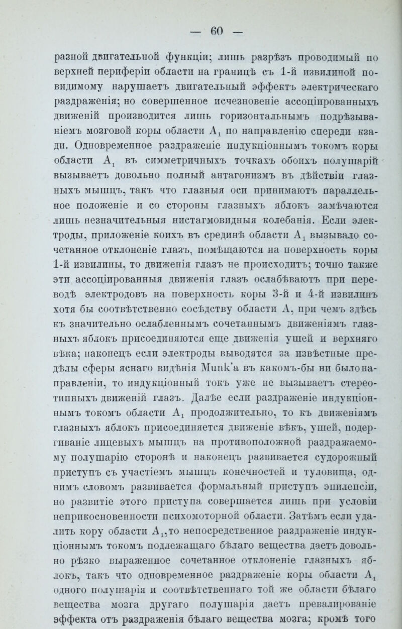 разной двигательной функціи; лишь разрѣзъ проводимый по верхней периферіи области на гранпцѣ съ 1-й пзвилпной по- видимому нарушаетъ двигательный эффектъ электрическаго раздраженія; но совершенное псчезновеніе ассоціпрованныхъ движеній производится лишь горизонтальнымъ подрѣзыва- ніемъ мозговой коры области Ах по направленію спереди кза- ди. Одновременное раздраженіе индукціоннымъ токомъ коры области Аг въ симметричныхъ точкахъ обопхъ полушарій вызываетъ довольно полный антагонизмъ въ дѣйствіи глаз- ныхъ мышцъ, такъ что глазныя оси прпнпмаютъ параллель- ное положеніе и со стороны глазныхъ яблокъ замѣчаются лишь незначительныя нпстагмовпдныя колебанія. Если элек- троды, приложеніе коихъ въ срединѣ области А! вызывало со- четанное отклоненіе глазъ, помѣщаются на поверхность коры 1-й извилины, то движенія глазъ не происходитъ- точно также эти ассоціированныя движенія глазъ ослабѣваютъ при пере- вод^ электродовъ на поверхность коры 3-й п 4-й пзвплинъ хотя бы соотвѣтственно сосѣдству области А. при чемъ здѣсь къ значительно ослабленнымъ сочетаннымъ двпженіямъ глаз- ныхъ яблокъ присоединяются еще движенія ушей и верхняго вѣка; наконецъ если электроды выводятся за пзвѣстные пре- дѣлы сферы яснаго видѣнія Мипк'а въ какомъ-бы нп было на- правления, то пндукціонный токъ уже не вызываетъ стерео- типныхъ движеній глазъ. Далѣе если раздраженіе пндукціон- нымъ токомъ области Ах продолжительно, то къ движеяіямъ глазныхъ яблокъ присоединяется движеніе вѣкъ, ушей, подер- гиваніе лицевыхъ мышцъ на противоположной раздражаемо- му полушарію сторонѣ и наконецъ развивается судорожный приступъ съ участіемъ мышцъ конечностей и туловища, од- нимъ словомъ развивается формальный приступъ эпилепеіи, но развитіе этого приступа совершается лишь при условіи неприкосновенности психомоторной области. Затѣмъ если уда- лить кору области Ах,то непосредственное раздраженіе пндук- ціоннымъ токомъ подлежащаго бѣлаго вещества даетъ доволь- но рѣзко выраженное сочетанное отклоненіе глазныхъ яб- локъ, такъ что одновременное раздраженіе коры области Аг одного полушарія и соотвѣтственнаго той же области бѣлаго вещества мозга другаго полушарія даетъ превалпрованіе эффекта отъ раздраженія бѣлаго вещества мозга; кромѣ того