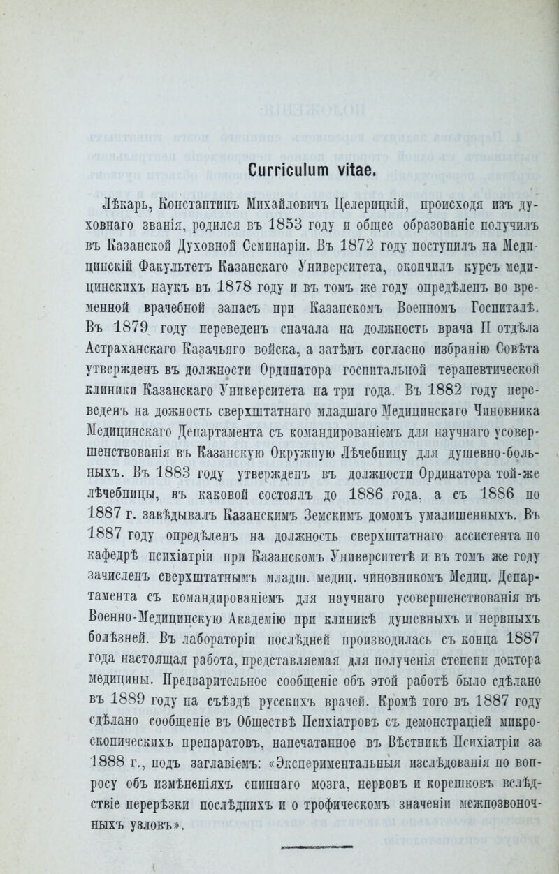 Сиггісиіит ѵііае. Лѣкарь, Константинъ ВІихайловичъ Целврицкій, происходя изъ ду- ховнаго званія, родился въ 1853 году и общее образованіе получилъ въ Казанской Духовной Сеыинаріи. Въ 1872 году поступплъ на Меди- цинскій Факультетъ Казанскаго Университета, окончилъ курсъ меди- цинскихъ наукъ въ 1878 году и въ томъ же году опредѣленъ во вре- менной врачебной запасъ при Казанскомъ Военномъ Госпиталѣ. Въ 1879 году переведенъ сначала на должность врача II отдѣла Астраханскаго Казачьяго войска, а затѣмъ согласно избранію Совѣта утвержденъ въ должности Ординатора госпитальной терапевтической клиники Казанскаго Университета на три года. Въ 1882 году пере- веденъ на дожность сверхштатнаго младшаго Медицинскаго Чиновника Медицинскаго Департамента съ командированіемъ для научнаго усовер- шенствованія въ Казанскую Окружную Лѣчебницу для душевно-боль- ныхъ. Въ 1883 году утвержденъ въ должности Ординатора той-же лѣчебницы, въ каковой состоялъ до 1886 года, а съ 1886 по 1887 г. завѣдывалъ Казанскимъ Земскимъ домомъ умалишенныхъ. Въ 1887 году опредѣленъ на должность сверхштатнаго ассистента по кафедрѣ психіатріи при Казанскомъ Университетѣ и въ томъ же году зачисленъ сверхштатнымъ младш. медиц. чпновникомъ Медиц. Депар- тамента съ командированіемъ для научнаго усовершенствованія въ Военно-Медицинскую Академію при клиникѣ душевныхъ и нервныхъ болѣзней. Въ лабораторіи послѣдней производилась съ конца 1887 года настоящая работа, представляемая для полученія степени доктора медицины. Предварительное сообщеніе объ этой работѣ было сдѣлано въ 1889 году на съѣздѣ русскихъ врачей. Кромѣ того въ 1887 году сдѣлано сообщеніе въ Обществѣ Пснхіатровъ съ демонстраціей микро- скопическихъ препаратовъ, напечатанное въ Вѣстникѣ Пснхіатріи за 1888 г., подъ заглавіемъ: «Экспериментальныя изслѣдованія по воп- росу объ измѣненіяхъ спиннаго мозга, нервовъ и корешковъ вслѣд- ствіе перерѣзки послѣднихъ и о трофическомъ значеніи межпозвоноч- ныхъ узловъ».