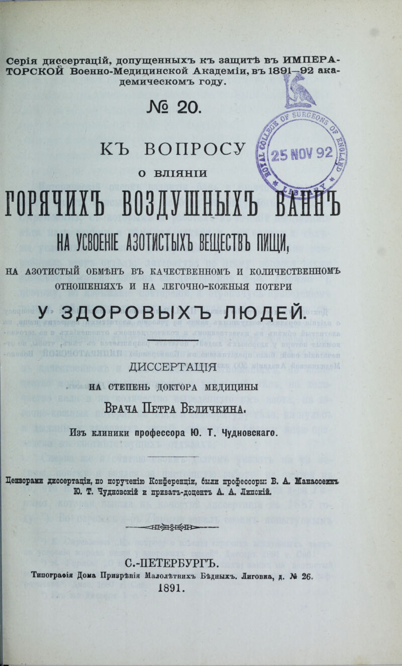 Серія диссертацій, допущенныхъ къ защитѣ въ ИМПЕРА- ТОРСКОЙ Военно-Медицинской Академіи, въ 1891-^2 ака- демическомъ году. V № 20. КЪ ВОПРОСУ о ВЛІЯНІИ птт возршешъ НА АЗОТИСТЫЙ ОБМѢНЪ ВЪ КАЧЕСТВЕННОМЪ И КОЛИЧЕСТВЕННОМЪ ОТНОШЕШЯХЪ И НА ЛЕГОЧНО-КОЖНЫЯ ПОТЕРИ У ЗДОРОВЫХЪ ЛЮДЕЙ. ДИССЕРТАЦІЯ НА СТЕПЕНЬ ДОКТОРА МЕДИЦИНЫ Врача Петра Величкива. Изъ клиники профессора Ю. Т. Чудновскаго. Дензораіш дгссертацш, по поручепію Конференціи, были нрофессоры: Б. А Мапассеннъ Ю. Т. Чудновскій и нриватъ-доцентъ А А Линсній. ——— С.-ПЕТЕРБУРГЪ. Типографія Дома Призрѣнія Малолѣтнихъ Бѣдныхъ. Лиговка, д. № 26. 1891. д V'