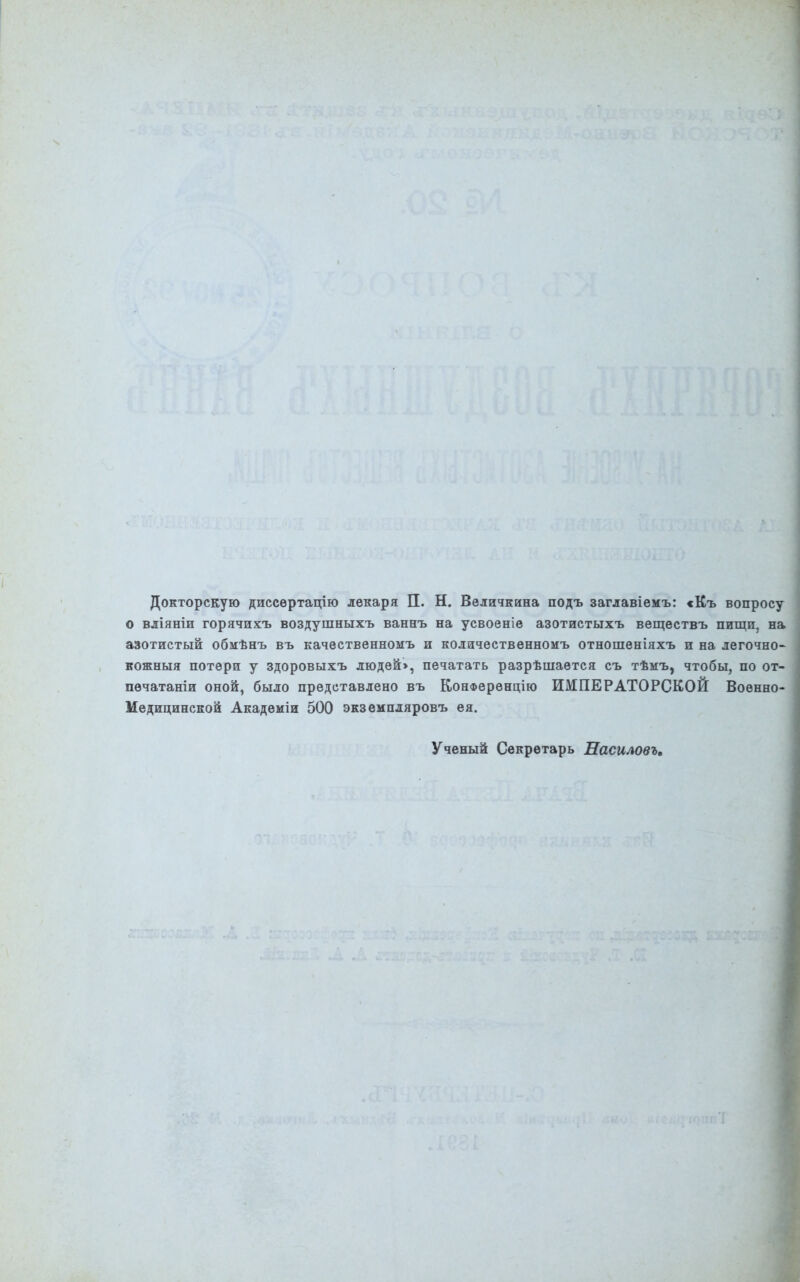 I Докторскую диссертацію лекаря ЕЕ. Н. Величкина подъ заглавіемъ: «Къ вопросу | о вліяніи горячихъ воздушныхъ ваннъ на усвоеніе азотистыхъ веществъ пищи, на ] азотистый обмѣнъ въ качественномъ и количественномъ отношеніяхъ и на легочно^ кожныя потери у здоровыхъ людей», печатать разрѣшается съ тѣмъ, чтобы, по от- печатаніи оной, было представлено въ Конференцію ИМПЕРАТОРСКОЙ Военно- Медицинской Академіи 500 экземпляровъ ея. Ученый Секретарь Насиловъ,