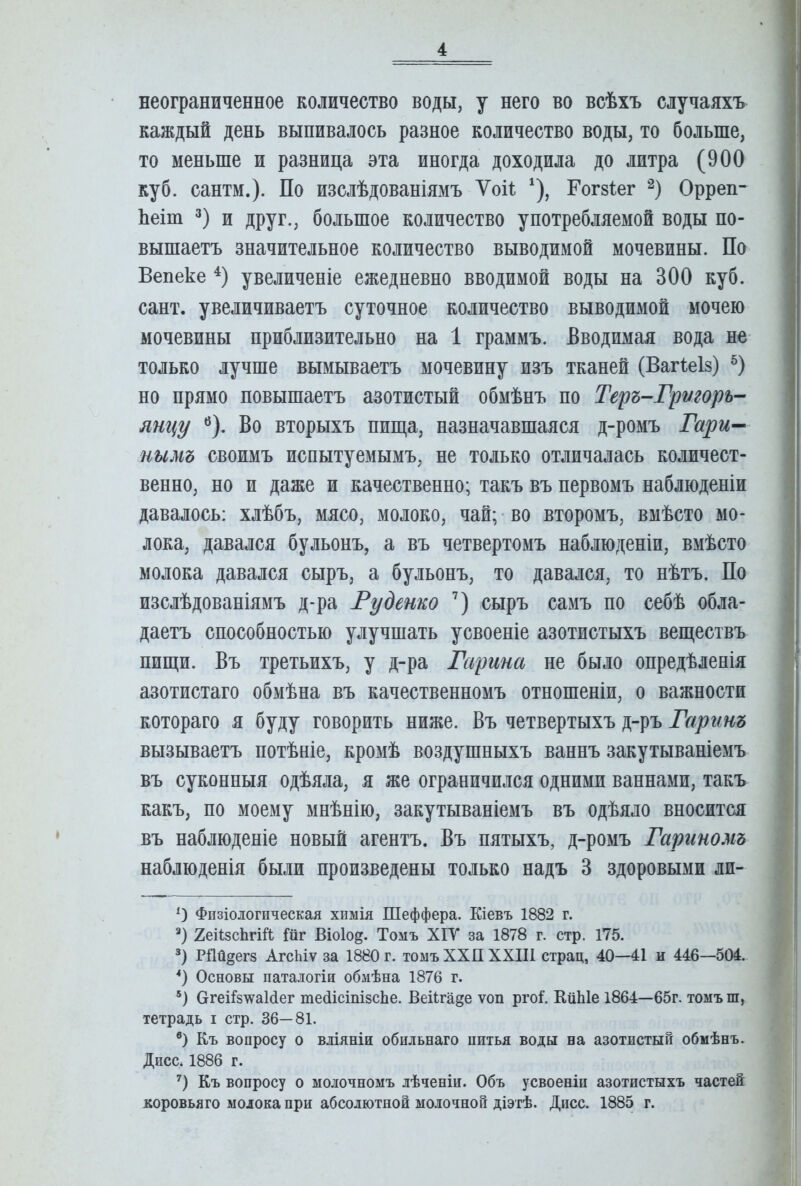 неограниченное количество воды, у него во всѣхъ случаяхъ каждый день выпивалось разное количество воды, то больше, то меньше и разница эта иногда доходила до литра (900 куб. сантм.). По изслѣдованіямъ ѴоП ^), Гогзіег Орреп- Ьеіт 3) и друг., большое количество употребляемой воды по- вышаетъ значительное количество выводимой мочевины. По Вепеке увеличеніе ежедневно вводимой воды на 300 куб. сайт, увеличиваетъ суточное количество выводимой мочею мочевины приблизительно на 1 граммъ. Вводимая вода не только лучше вымываетъ мочевину изъ тканей (Вагі;еІ8) но прямо повышаетъ азотистый обмѣнъ по Теръ-Григорь- яні{у ^). Во вторыхъ пища, назначавшаяся д-ромъ Гари^ нимъ своимъ испытуемымъ, не только отличалась количест- венно, но и даже и качественно; такъ въ первомъ наблюденіи давалось: хлѣбъ, мясо, молоко, чай;-во второмъ, вмѣсто мо- лока, давался бульонъ, а въ четвертомъ наблюденіи, вмѣсто молока давался сыръ, а бульонъ, то давался, то нѣтъ. По изслѣдованіямъ д-ра Руденко сыръ самъ по себѣ обла- даетъ способностью улучшать усвоеніе азотистыхъ веществъ пищи. Въ третьихъ, у д-ра Гарина не было опредѣленія азотистаго обмѣна въ качественномъ отношеніи, о важности котораго я буду говорить ниже. Въ четвертыхъ д-ръ Гаринъ вызываетъ потѣніе, кромѣ воздушныхъ ваннъ закутываніемъ въ суконныя одѣяла, я же ограничился одними ваннами, такъ какъ, по моему мнѣнію, закутываніемъ въ одѣяло вносится въ наблюденіе новый агентъ. Въ пятыхъ, д-ромъ Гариномъ наблюденія были произведены только надъ 3 здоровыми ли- 0 Физіологическая химія Шеффера. Кіевъ 1882 г. ХеіІзсЬгШ Шг Віоіо^. Томъ ХІУ за 1878 г. стр. 175. *) РНй^егз АгсЬіѵ за 1880 г. томъ ХХП XXIII страд, 40—41 и 446—504. *) Основы паталогіи обмѣна 1876 г. ОгеіІз^аМег теНісіпізсЬе. Веііга^е ѵоп ргоі. КііЫе 1864—65г. томъ ш, тетрадь і стр. 36—81. ®) Къ вопросу о вліяніи обильнаго питья воды на азотистый обмѣнъ. Дисс* * 1886 г. ') Къ вопросу о молочномъ лѣченіи. Объ усвоеніи азотистыхъ частей коровьяго молока при абсолютной молочной діэтѣ. Днсс. 1885 г.