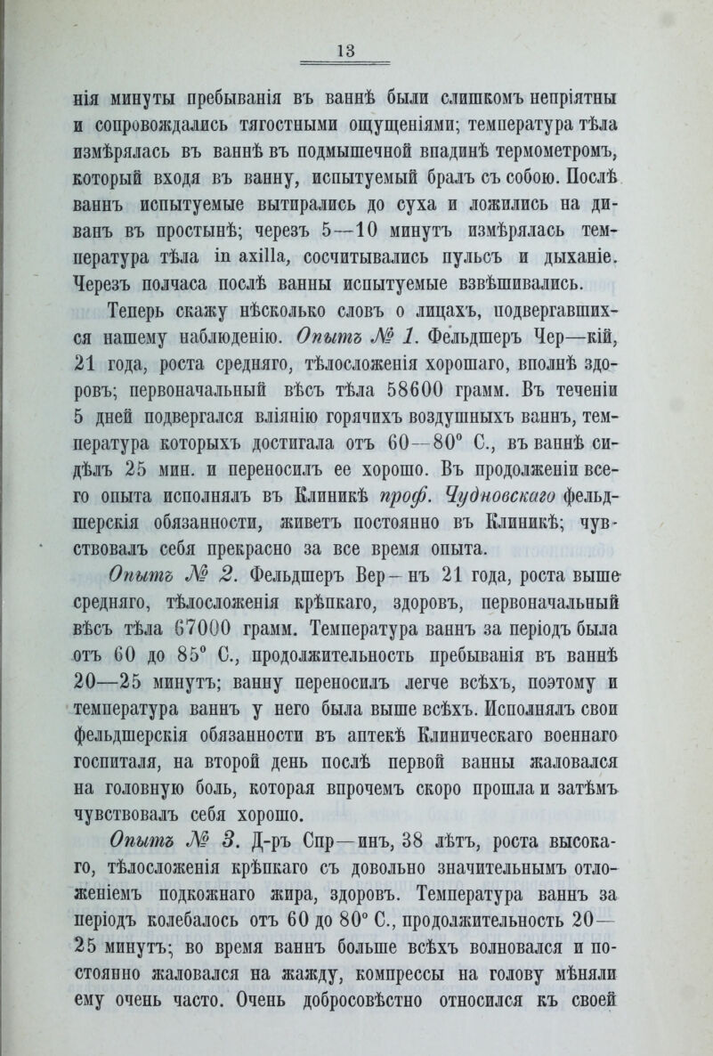 НІЯ минуты пребыванія въ ваннѣ были слишкомъ непріятны и сопровождались тягостными ощущеніями; температура тѣла измѣрялась въ ваннѣ въ подмышечной впадинѣ термометромъ, который входя въ ванну, испытуемый бралъ съ собою. Послѣ, ваннъ испытуемые вытирались до суха и ложились на ди- ванъ въ простынѣ; черезъ 5—10 минутъ измѣрялась тем- пература тѣла іп ахШа, сосчитывались пульсъ и дыханіе. Черезъ полчаса послѣ ванны испытуемые взвѣшивались. Теперь скажу нѣсколько словъ о лицахъ, подвергавших- ся нашему наблюденію. Опытъ М 1. Фельдшеръ Чер—кій, 21 года, роста средняго, тѣлосложенія хорошаго, вполнѣ здо- ровъ; первоначальный вѣсъ тѣла 58600 грамм. Въ теченіи 5 дней подвергался вліянію горячихъ воздушныхъ ваннъ, тем- пература которыхъ достигала отъ 60—80^ С., въ ваннѣ си- дѣлъ 25 мин. и переносилъ ее хорошо. Въ продолженіи все- го опыта исполнялъ въ Клиникѣ проф. Чудновскаго фельд- шерскія обязанности, живетъ постоянно въ Клиникѣ; чув- ствовалъ себя прекрасно за все время опыта. Опытъ М 2. Фельдшеръ Вер- нъ 21 года, роста выше- средняго, тѣлосложенія крѣпкаго, здоровъ, первоначальный вѣсъ тѣла 67000 грамм. Температура ваннъ за періодъ была отъ СО до 85^ С., продолжительность пребыванія въ ваннѣ 20—25 минутъ; ванну переносилъ легче всѣхъ, поэтому и температура ваннъ у него была выше всѣхъ. Исполнялъ свои фельдшерскія обязанности въ аптекѣ Клиническаго военнаго госпиталя, на второй день послѣ первой ванны жаловался на головную боль, которая впрочемъ скоро прошла и затѣмъ чувствовалъ себя хорошо. Опытъ М 3. Д-ръ Спр—инъ, 38 лѣтъ, роста высока- го, тѣлосложенія крѣпкаго съ довольно значительнымъ отло- женіемъ подкожнаго жира, здоровъ. Температура ваннъ за періодъ колебалось отъ 60 до 8О* С., продолжительность 20— 25 минутъ; во время ваннъ больше всѣхъ волновался и по- стоянно жаловался на жажду, компрессы на голову мѣняли ему очень часто. Очень добросовѣстно относился къ своей