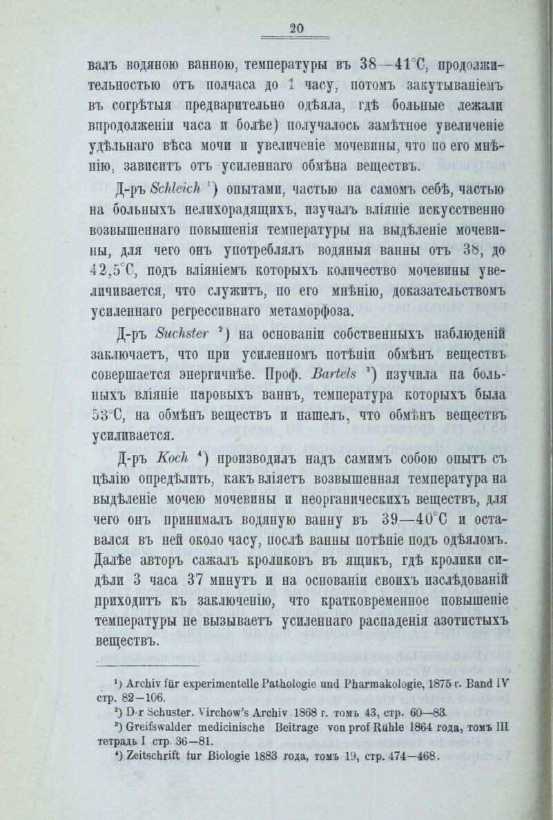 валъ водяною ванною, температуры въ 38—41°С, продолжи- тельностью отъ полчаса до 1 часу, потомъ закутываніемъ въ согрѣтыя предварительно одѣяла, гдѣ больные лежали впродолженіи часа и болѣе) получалось замѣтное увеличеніе удѣльнаго вѣса мочи и увеличеніе мочевины, что по его мнѣ- нію, зависитъ отъ усиленнаго обмѣна веществъ. ВсШеісІг ‘) опытами, частью на самомъ себѣ, частью на больныхъ нелихорадящихъ, изучалъ вліяніе искусственно возвышеннаго повышенія температуры на выдѣленіе мочеви- ны, для чего онъ употреблялъ водяныя ванны отъ 38, до 42,5°С, подъ вліяніемъ которыхъ количество мочевины уве- личивается, что служитъ, по его мнѣнію, доказательствомъ усиленнаго регрессивнаго метаморфоза. Д-ръ 8исЫег ^) на основаніи собственныхъ наблюденій заключаетъ, что при усиленномъ потѣніи обмѣнъ веществъ совершается энергичнѣе. Проф. Багіеіз изучила на боль- ныхъ вліяніе паровыхъ ваннъ, температура которыхъ была 53°С, на обмѣнъ веществъ и нашелъ, что обхМѣнъ веществъ усиливается. Д-ръ Косіг * *) производилъ надъ самимъ собою опытъ съ цѣлію опредѣлить, какъ вліяетъ возвышенная температура на выдѣленіе мочею мочевины и неорганическихъ веществъ, для чего онъ принималъ водяную ванну въ 39—40°С и оста- вался въ ней около часу, послѣ ванны потѣніе подъ одѣяломъ. Далѣе авторъ сажалъ кроликовъ въ ящикъ, гдѣ кролики си- дѣли 3 часа 37 минутъ и на основаніи своихъ изслѣдованій приходитъ къ заключенію, что кратковременное повышеніе температуры не вызываетъ усиленнаго распаденія азотистыхъ веществъ. *) АгсЬіѵ іиг ехрегітепіеііе Раі-Ьоіо^іе иікі РЬагтакоІодіе, 1875 г. ВапЛ IV стр. 82—106. В*г 8сЬиз1ег. ѴігсЬотѵ’з АгсЬіѵ 1868 г. томъ 43, стр. 60—83. СггеіІзѵѵаІЛег тесіісіпізсЬе Веіігаде ѵоп ргоі КііЫе 1864 года, томъ ПІ тетрадь I стр. 36—81. *) 2еі1зсЬгШ; Іиг Віо1о§іе 1883 года, томъ 19, стр. 474—468.