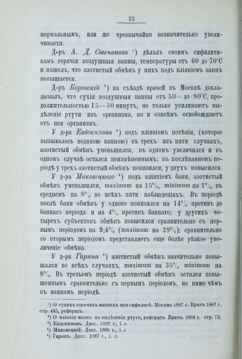 нормальнымъ; или же чрезвычайно незначительно увели- чиваетя. Д-ръ А. Д, Степановъ ‘) дѣлалъ своимъ сифилити- камъ горячія воздушныя ванны, температуры отъ 60 до 70°С и нашелъ, что азотистый обмѣнъ у нихъ подъ вліяніемъ ваннъ повышается. Д-ръ Боровскт на съѣздѣ врачей въ Москвѣ докла- дывалъ, что сухія воздушныя ванны отъ 50—до 80Х, про- должительностью 15—30 минутъ, не только усиливаютъ вы- дѣленіе ртути изъ организма, но и совсѣмъ освобождаютъ отъ нея организмъ. У д-ра Евдокимова подъ вліяніемъ потѣнія, (которое вызывалось водяною ванною) въ трехъ изъ пяти случаяхъ, азотистый обмѣнъ уменьшился, въ одномъ увеличился и въ одномъ случаѣ остался неизмѣненнымъ; въ послѣванномъ пе- ріодѣ у трехъ азотистый обмѣнъ понизился, у двухъ повысился. У д-ра Маковегщаго подъ вліяніемъ бани, азотистый обмѣнъ уменьшился, тахітшп на 15^/о, тіпітит на въ среднемъ на 8^^ о во всѣхъ пяти наблюденіяхъ. Въ періодѣ послѣ бани обмѣнъ у одного понизился на 14^/о противъ до баннаго періода. и на 4^^/о противъ баннаго; у другихъ че- тырехъ субъектовъ обмѣнъ повысился сравнительно съ пер- вымъ періодомъ на 9,4% (тахітпт на 29®/о); сравнительно со вторымъ періодомъ представляетъ еще болѣе рѣзкое уве- личеніе обмѣна. У д-ра Гарина азотистый обмѣнъ значительно повы- шался во всѣхъ случаяхъ, тахітпт на 357о тіпітит на 8®Ѵ Въ третьемъ періодѣ азотистый обмѣнъ остался повы- шеннымъ сравнительно съ первымъ періодомъ, но ниже чѣмъ въ ванномъ періодѣ. о сухихъ горячихъ ваннахъ нри сифилисѣ. Москва 1887 г. Врачъ 1887 г. стр. 445, рефератъ. О вліяніи ваннъ на выдѣленіе ртути, рефератъ. Врачъ. 1889 г. стр. 73. Евдокимовъ. Дисс. 1837 г., 1. с. *) Маковецкій. Дисс. 1888 г., 1. с Гаринъ. Дисс. 1887 г., 1. с.