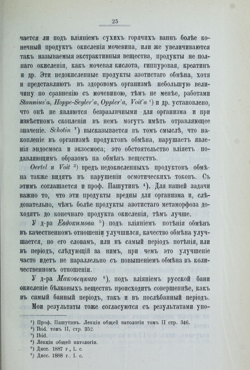 чается ли подъ вліяніемъ сухихъ горячихъ ваннъ болѣе ко- нечный продуктъ окисленія мочевина, или же увеличиваются такъ называемыя экстрактивныя вещества, продукты не пол- наго окисленія, какъ мочевая кислота, гиппуровая, креатинъ и др. Эти недокисленные продукты азотистаго обмѣна, хотя и представляютъ въ здоровомъ организмѣ небольшую вели- чину по сравненію съ мочевиною, тѣмъ не менѣе, работами Зіаппгив’а, Норре-8еуІег’а, Орріег’а, Ѵоіі’а и др. установлено, что онѣ не являются безразличными для организма и при извѣстномъ скопленіи въ немъ могутъ имѣть отравляющее значеніе. 8сЫіп высказывается въ томъ смыслѣ, что на- копленіе въ организмѣ продуктовъ обмѣна, нарушаетъ явле- нія эндосмоса и экзосмоса; это обстоятельство вліяетъ по- давляющимъ образомъ на обмѣнъ веществъ. ОегШ и Ѵоіі вредъ недокисленныхъ продуктовъ обмѣ- на также видятъ въ нарушеніи осмотическихъ токовъ. Съ этимъ соглашается и проф. Пашутинъ ^). Для нашей задачи важно то, что эти продукты вредны для организма и, слѣ- довательно, чѣмъ болѣе продукты азотистаго метаморфоза до- ходятъ до конечнаго продукта окисленія, тѣмъ лучше. У д-ра Евдокимова ’) подъ вліяніемъ потѣнія обмѣнъ въ качественномъ отношеніи улучшился, качество обмѣна улуч- шается, по его словамъ, или въ самый періодъ потѣнія, или въ періодъ, слѣдующій за нимъ, при чемъ это улучшеніе часто идетъ не параллельно съ повышеніемъ обмѣна въ коли- чественномъ отношеніи. У д-ра Маковецкаго ®), подъ вліяніемъ русской бани окисленіе бѣлковыхъ веществъ происходитъ совершеннѣе, какъ въ самый банный періодъ, такъ и въ послѣбанный періодъ. Мои результаты тоже согласуются съ результатами упо- Проф. Пашутинъ. Лекціи общей патологіи томъ И стр. 346. Ша. томъ II, стр. 352. ) ІЪШ. *) Лекціи общей патологіи. *) Дисс. 1887 г, I. с. Дисс. 1888 г., I. с.