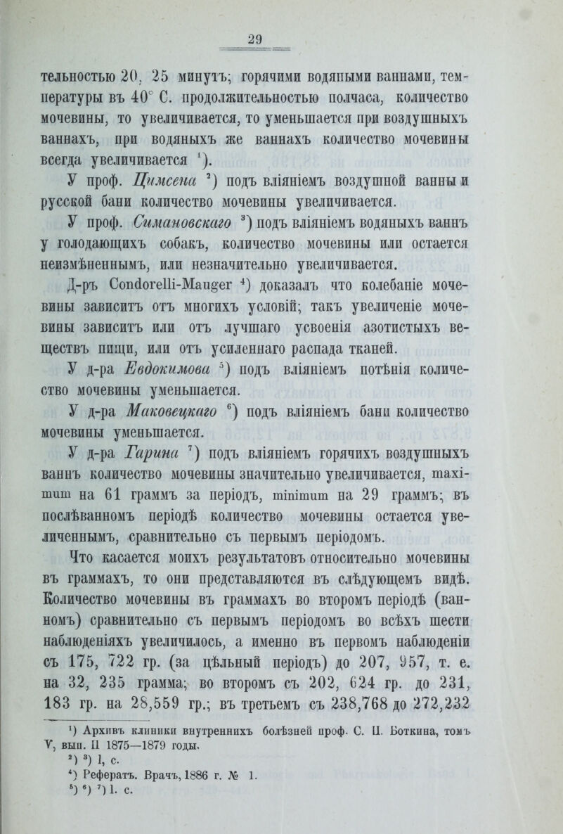 тельностью 20, 25 минутъ; горячими водяными ваннами, тем- пературы въ 40° С. продолжительностью полчаса, количество мочевины, то увеличивается, то уменьшается при воздушныхъ ваннахъ, при водяныхъ же ваннахъ количество мочевины всегда увеличивается ‘). У проф. Цимсена подъ вліяніемъ воздушной ванны и русской бани количество мочевины увеличивается. У проф. Сгшановскаго подъ вліяніемъ водяныхъ ваннъ у голодающихъ собакъ, количество мочевины или остается неизмѣненнымъ, или незначительно увеличивается. Д-ръ СопйогеШ-Маидег -^) доказалъ что колебаніе моче- вины зависитъ отъ многихъ условій; такъ увеличеніе моче- вины зависитъ или отъ лучшаго усвоенія азотистыхъ ве- ществъ пищи, или отъ усиленнаго распада тканей. У д-ра Евдокимова ) подъ вліяніемъ потѣнія количе- ство мочевины уменьшается. У д-ра Маковецкаго ®) подъ вліяніемъ бани количество мочевины уменьшается. У д-ра Гарина подъ вліяніемъ горячихъ воздушныхъ ваннъ количество мочевины значительно увеличивается, тахі- шиш на 61 граммъ за періодъ, тіпітиш на 29 граммъ; въ послѣванномъ періодѣ количество мочевины остается уве- личеннымъ, сравнительно съ первымъ періодомъ. Что касается моихъ результатовъ относительно мочевины въ граммахъ, то они представляются въ слѣдующемъ видѣ. Количество мочевины въ граммахъ во второмъ періодѣ (ван- номъ) сравнительно съ первымъ періодомъ во всѣхъ шести наблюденіяхъ увеличилось, а именно въ первомъ наблюденіи съ 175, 722 гр. (за цѣльный періодъ) до 207, 957, т. е. на 32, 235 грамма; во второмъ съ 202, 624 гр. до 231, 183 гр. на 28,559 гр.; въ третьемъ съ 238,768 до 272,232 Архивъ клиники внутреннихъ болѣзней проф. С. И. Боткина, томъ У, вып. II 1875—1879 годы. 1, с. *) Рефератъ. Врачъ, 1886 г. № 1. «) 1. с.