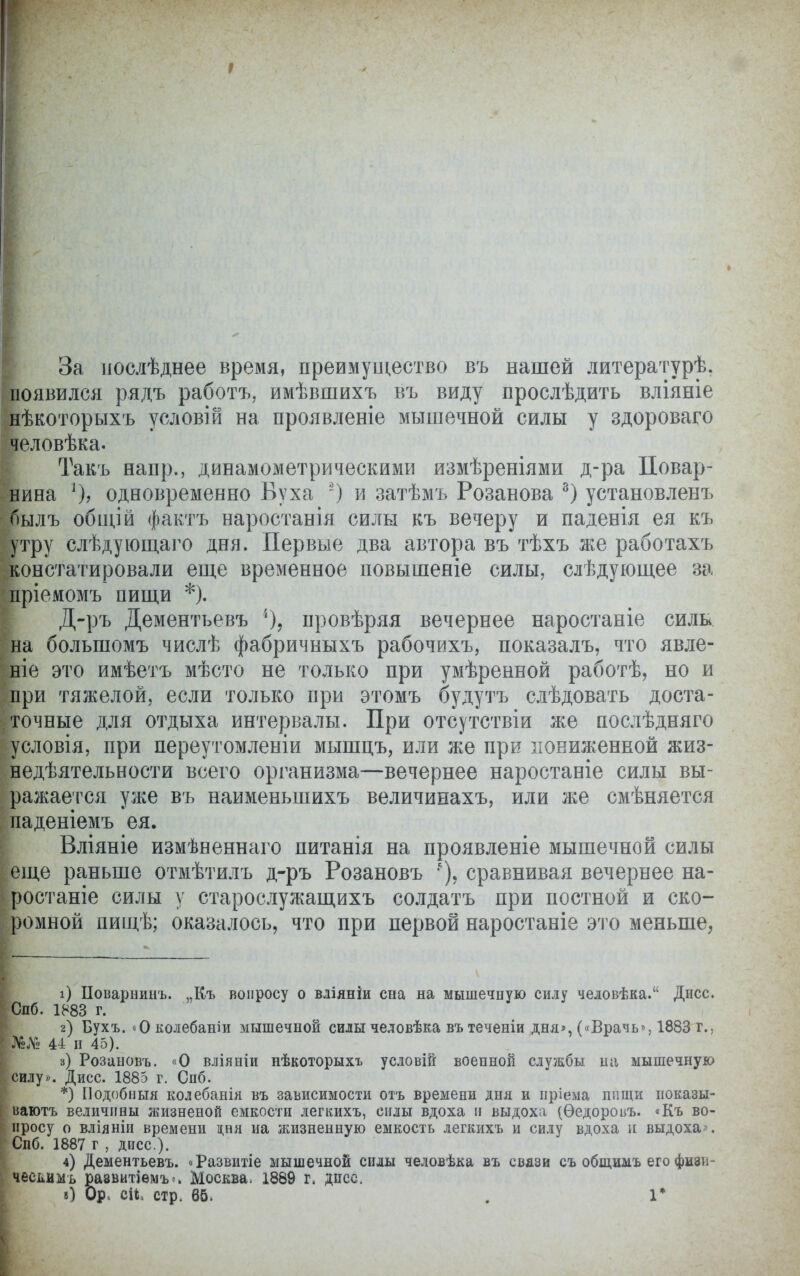 За иослѣднее время, преимущество въ нашей литературѣ. появился рядъ работъ, имѣвшихъ въ виду прослѣдить вліяніе нѣкоторыхъ условій на проявленіе мышечной силы у здороваго человѣка. Такъ напр., динамометрическими измѣреніями д-ра Повар- нина ])> одновременно Вуха -) и затѣмъ Розанова 8) установленъ былъ общій фактъ наростанія силы къ вечеру и паденія ея къ утру слѣдующаго дня. Первые два автора въ тѣхъ же работахъ констатировали еще временное повышеніе силы, слѣдующее за пріемомъ пищи *). Д-ръ Дементьевъ % провѣряя вечернее наростаніе силь на большомъ числѣ фабричныхъ рабочихъ, показалъ, что явле- ніе это имѣетъ мѣсто не только при умѣренной работѣ, но и при тяжелой, если только при этомъ будутъ слѣдовать доста- точные для отдыха интервалы. При отсутствіи же послѣдняго условія, при переутомленіи мышцъ, или же при пониженной жиз- недѣятельности всего организма—вечернее наростаніе силы вы- ражается уже въ наименьшихъ величинахъ, или же смѣняется паденіемъ ея. Вліяніе измѣяеннаго питанія на проявленіе мышечной силы еще раньше отмѣтилъ д-ръ Розановъ сравнивая вечернее на- ростаніе силы у старослужащихъ солдатъ при постной и ско- ромной пищѣ; оказалось, что при первой наростаніе это меньше, і) Поварнинъ. ,.Къ вопросу о вліяніи сна на мышечную силу человѣка. Дисс. Спб. 1883 г. г) Бухъ. «Околебаиіи мышечной силы человѣка въ теченіи дня», («Врачь», 1883 г., и и 45). 3) Розановъ. «О вліяніи нѣкоторыхъ условШ военной службы на мышечную силу». Дисс. 1885 г. Спб. *) Подобныя колебанія въ зависимости отъ времени дня и пріема нищи показы- ваютъ величины жизненой емкости легкихъ, силы вдоха и выдоха (Ѳедоровъ. «Къ во- просу о вліяніи времени дня иа жизненную емкость легкихъ и силу вдоха и выдоха». Спб. 1887 г , дисс). 4) Дементьевъ. оРазвитіе мышечной силы человѣка въ связи съ общимъ его физи- чесьимъ развитіемъ*. Москва, 1889 г, дисс. в) Ор. сіі, стр. 65. . 1*