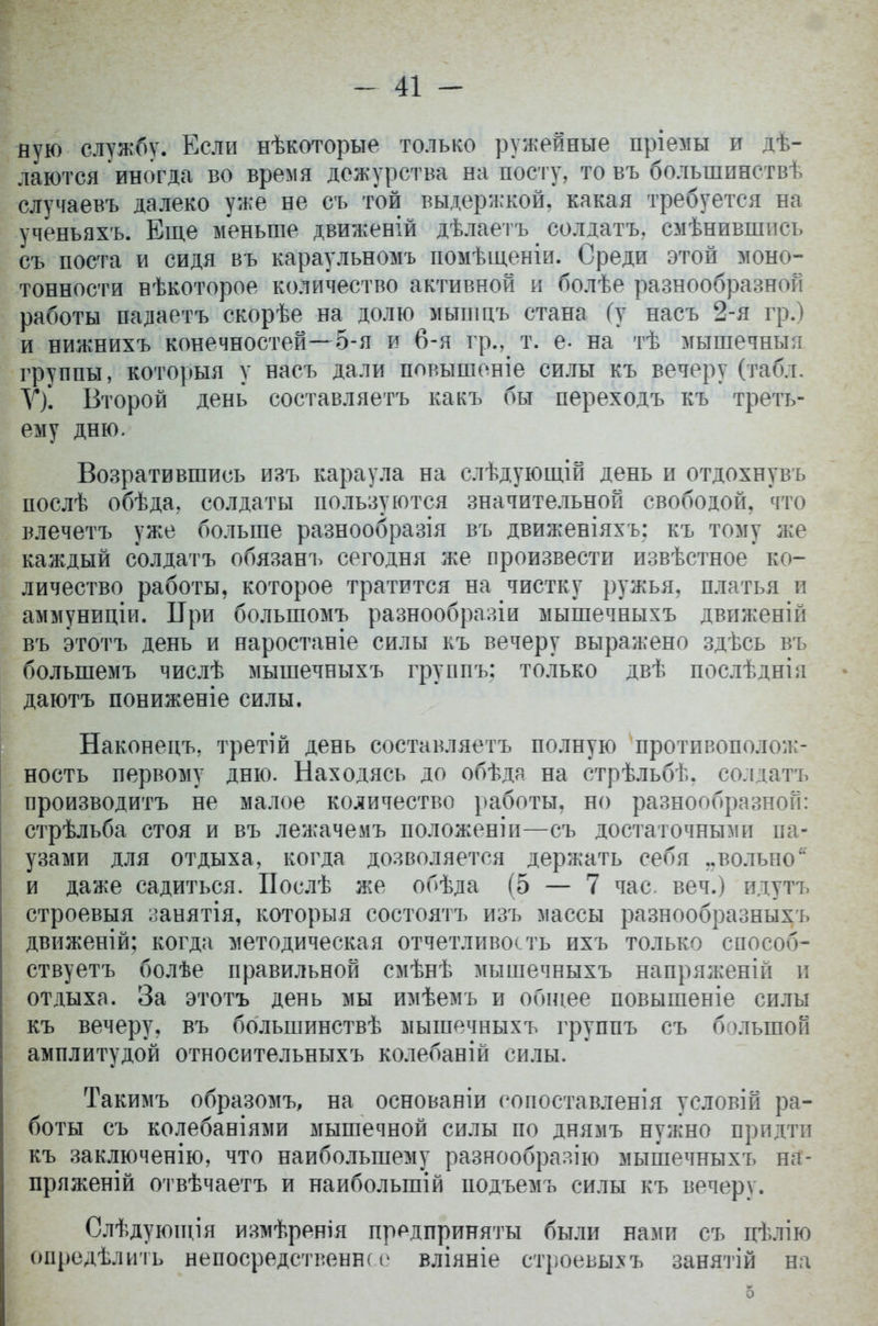 ную службу. Если нѣкоторые только ружейные пріемы и дѣ- лаются иногда во время дежурства на посту, то въ болыпинствѣ случаевъ далеко уже не съ той выдержкой, какая требуется на ученьяхъ. Еще меньше движеній дѣлаетъ солдатъ, смѣнившись съ поста и сидя въ караульномъ помѣщеніи. Среди этой моно- тонности нѣкоторое количество активной и болѣе разнообразной работы падаетъ скорѣе на долю мышцъ стана (у насъ 2-я гр.) и нижнихъ конечностей—5-я и 6-я гр., т. е- на тѣ мышечныя группы, которыя у насъ дали повышеніе силы къ вечеру (табл. У). Второй день составляетъ какъ бы переходъ къ треть- ему дню. Возратившись изъ караула на слѣдующій день и отдохнувъ послѣ обѣда, солдаты пользуются значительной свободой, что влечетъ уже больше разнообразія въ движеніяхъ: къ тому же каждый солдатъ обязанъ сегодня же произвести извѣстное ко- личество работы, которое тратится на чистку ружья, платья и аммуниціи. ІГри болыпомъ разнообразіи мышечныхъ движеній въ этотъ день и наростаніе силы къ вечеру выражено здѣсь въ болыпемъ числѣ мышечныхъ группъ: только двѣ послѣднія даютъ пониженіе силы. Наконецъ, третій день составляетъ полную противополож- ность первому дню. Находясь до обѣдя. на стрѣльбѣ. солдатъ производить не малое количество работы, но разнообразной: стрѣльба стоя и въ лежачемъ положеніи—съ достаточными па- узами для отдыха, когда дозволяется держать себя „вольно и даже садиться. Послѣ же обѣда (5 — 7 час. веч.) идутъ строевыя занятія, которыя состоятъ изъ массы разнообразныхъ движеній; когда методическая отчетливость ихъ только способ- ствуетъ болѣе правильной смѣнѣ мышечныхъ напряженій и отдыха. За этотъ день мы имѣемъ и общее повышеніе силы къ вечеру, въ большинствѣ мышечныхъ группъ съ большой амплитудой относительныхъ колебаній силы. Такимъ образомъ, на основаніи сопоставления условій ра- боты съ колебаніями мышечной силы по днямъ нужно придти къ заключенію, что наибольшему разнообраяію мышечныхъ на- пряженій отвѣчаетъ и наиболыпій подъемъ силы къ вечеру. Слѣдующія измѣренія предприняты были нами съ цѣлію опредѣлить непосредственна вліяніе строевыхъ занятій на