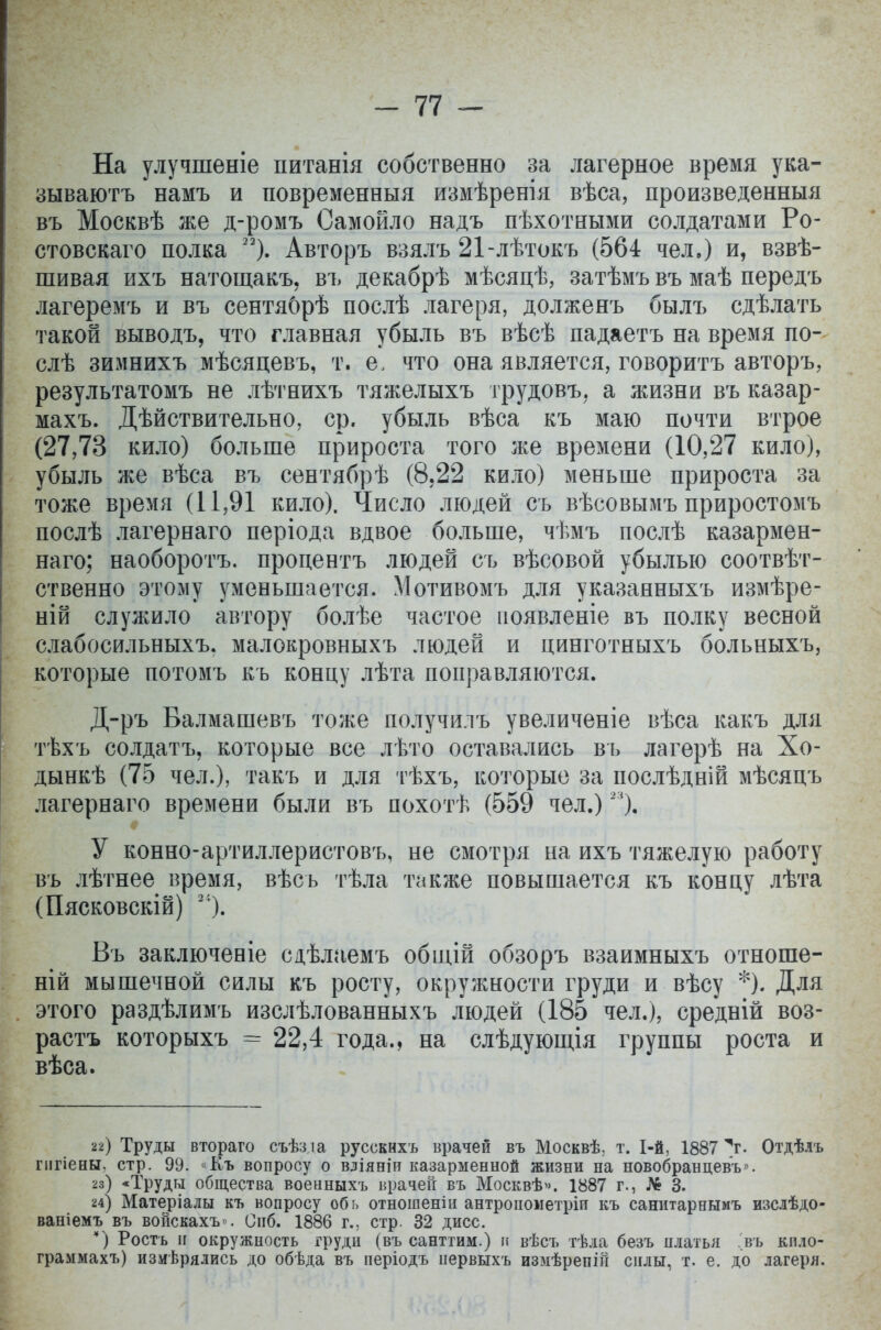 На улучшеніе питанія собственно за лагерное время ука- зываютъ намъ и повременный измѣренія вѣса, произведенныя въ Москвѣ же д-ромъ Самойло надъ пѣхотными солдатами Ро- стовскаго полка 23). Авторъ взялъ 21-лѣтокъ (564 чел.) и, взвѣ- шивая ихъ натощакъ, въ декабрѣ мѣсяцѣ, затѣмъ въ маѣ передъ лагеремъ и въ сентяОрѣ послѣ лагеря, долженъ былъ сдѣлать такой выводъ, что главная убыль въ вѣсѣ падаетъ на время по- слѣ зимнихъ мѣсяцевъ, т. е. что она является, говоритъ авторъ, результатомъ не лѣтнихъ тяжелыхъ трудовъ, а жизни въ казар- махъ. Дѣйствительно, ср. убыль вѣса къ маю почти втрое (27,73 кило) больше прироста того же времени (10,27 кило), убыль же вѣса въ сентябрѣ (8,22 кило) меньше прироста за тоже время (11,91 кило). Число людей съ вѣсовымъ приростомъ послѣ лагернаго періода вдвое больше, чѣмъ послѣ казармен- наго; наоборотъ. процента людей съ вѣсовой убылью соотвѣт- ственно этому уменьшается. Мотивомъ для указанныхъ измѣре- ній служило автору болѣе частое появленіе въ полку весной слабосильныхъ. малокровныхъ людей и цинготныхъ больныхъ, которые потомъ къ концу лѣта поправляются. Д-ръ Валмашевъ тоже получилъ увеличеніе вѣса какъ для тѣхъ солдатъ, которые все лѣто оставались въ лагерѣ на Хо- дынкѣ (75 чел.), такъ и для тѣхъ, которые за послѣдній мѣсяцъ лагернаго времени были въ похотѣ (559 чел.) 2% У конно-артиллеристовъ, не смотря на ихъ тяжелую работу въ лѣтнее время, вѣсь тѣла также повышается къ концу лѣта (Пясковскій) 2І). Въ заключеніе сдѣлаемъ общій обзоръ взаимныхъ отноше- ній мышечной силы къ росту, окружности груди и вѣсу *)• Для этого раздѣлимъ изслѣлованныхъ людей (185 чел.), средній воз- растъ которыхъ == 22,4 года., на слѣдующія группы роста и вѣса. 22) Труды втораго съѣз.іа русскнхъ врачей въ Москвѣ; т. 1-й, 1887 V Отдѣлъ гигіены, стр. 99. «Къ вопросу о вліяніи казарменной жизни на новобранцевъ». 23) «Труды общества военныхъ врачей въ Москвѣ». 1887 г., № 3. 24) Матеріалы къ вопросу обь отношенііі антропометріи къ санитарнымъ изслѣдо- ваніемъ въ войскахъ». Снб. 1886 г., стр. 32 дисс. *) Рость и окружность грудн (въ санттим.) и вѣсъ тѣіа безъ платья >ъ кпло- граммахъ) изиѣрялись до обѣда въ періодъ нервыхъ измѣрепій силы, т. е. до лагеря.