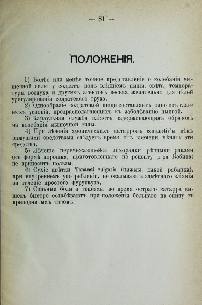 - ш - ПОЛОЖЕНІЯ. 1) Волѣе или менѣе точное представленіе о колебаніи мы- шечной силы у солдатъ подъ вліяніемъ пищи, свѣта, темпера- туры воздуха и другихъ агентовъ весьма желательно для цѣлей урегулированія солдатскаго труда. 2) Однообразіе солдатской пищи составляетъ одно изъ глав- ныхъ условій, предрасполагающихъ къ заболѣванію цынгой. 3) Караульная служба вліяетъ задерживающимъ образомъ на колебанія мышечной силы. 4) При лѣченіи хроническихъ катарровъ соіуипсііѵ'ы вѣкъ вяжущими средствами слѣдуетъ время отъ времени мѣнять эти средства. б) Лѣченіе перемежающейся лихорадки рѣчными раками (въ формѣ порошка, приготовленнаго по рецепту д-ра Бобина) не приносить пользы. 6) Сухіе цвѣтки Тапасѳіі ѵиі^агіз (пижмы, дикой рябинки), при внутреннемъ употребленіи. не оказываютъ замѣтнаго вліянія на теченіе простого фурункула. 7) Сильныя боли и тенезмы во время остраго катарра ки* шекъ быстро ослабѣваютъ при положеніи больнаго на спину съ приподнятымъ тазомъ.