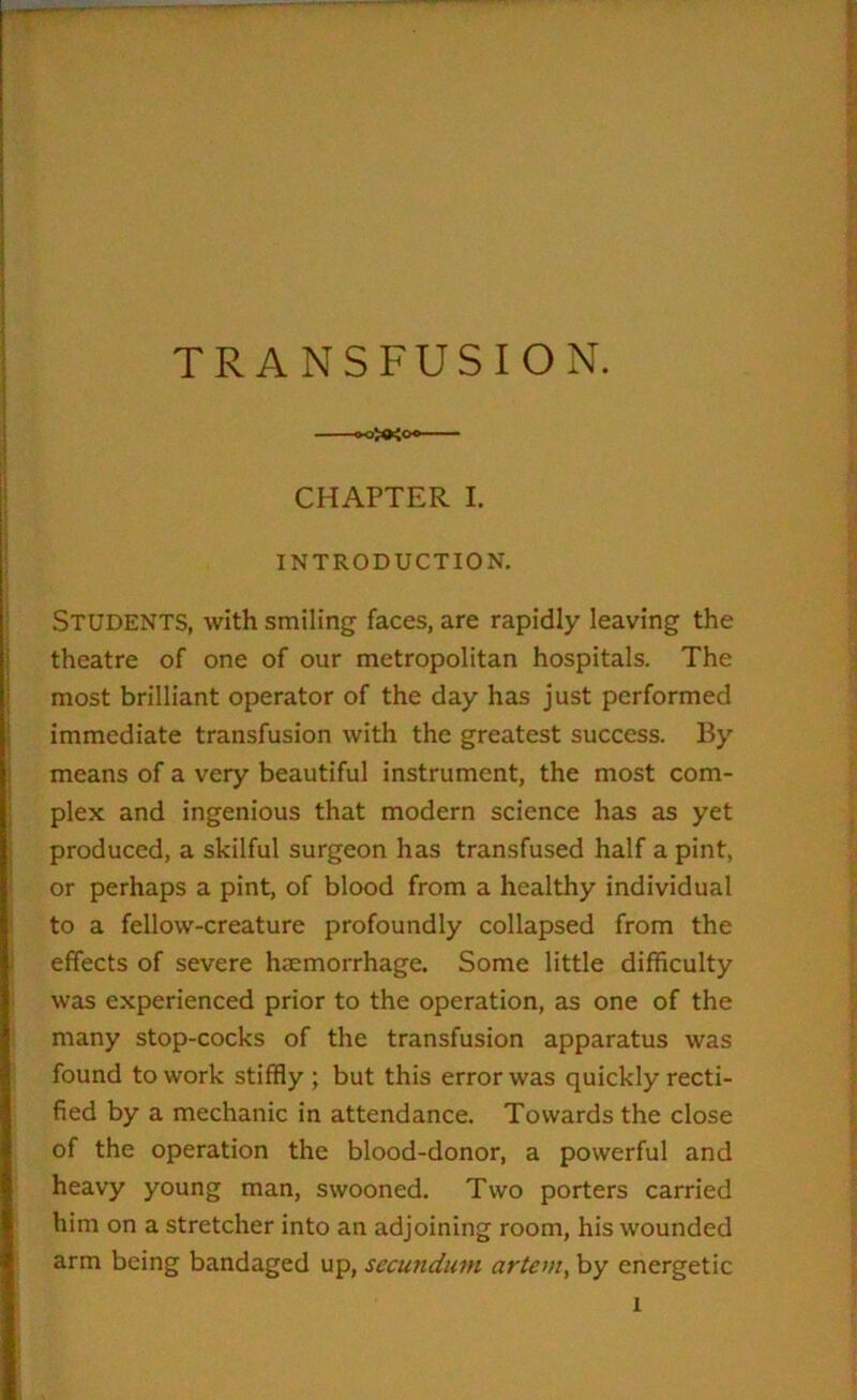 CHAPTER I. INTRODUCTION. Students, with smiling faces, are rapidly leaving the theatre of one of our metropolitan hospitals. The most brilliant operator of the day has just performed immediate transfusion with the greatest success. By means of a very beautiful instrument, the most com- plex and ingenious that modern science has as yet produced, a skilful surgeon has transfused half a pint, or perhaps a pint, of blood from a healthy individual to a fellow-creature profoundly collapsed from the effects of severe hemorrhage. Some little difficulty was experienced prior to the operation, as one of the many stop-cocks of the transfusion apparatus was found to work stiffly ; but this error was quickly recti- fied by a mechanic in attendance. Towards the close of the operation the blood-donor, a powerful and heavy young man, swooned. Two porters carried him on a stretcher into an adjoining room, his wounded arm being bandaged up, secundum artem, by energetic