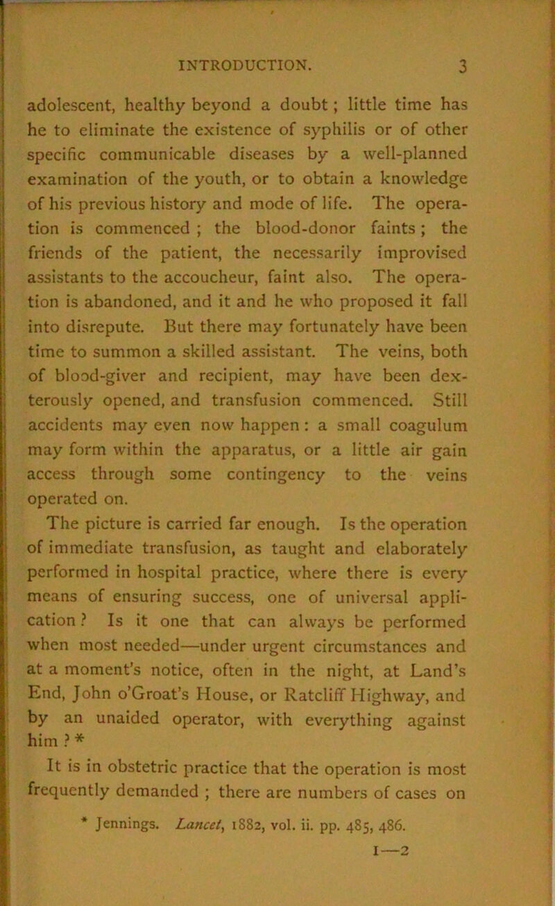 adolescent, healthy beyond a doubt; little time has he to eliminate the existence of syphilis or of other specific communicable diseases by a well-planned examination of the youth, or to obtain a knowledge of his previous history and mode of life. The opera- tion is commenced ; the blood-donor faints; the friends of the patient, the neces.sarily improvised assistants to the accoucheur, faint also. The opera- tion is abandoned, and it and he who proposed it fall into disrepute. But there may fortunately have been j time to summon a skilled assistant. The veins, both j of blood-giver and recipient, may have been dex- j terously opened, and transfusion commenced. Still I accidents may even now happen: a small coagulum j may form within the apparatus, or a little air gain access through some contingency to the veins operated on. i The picture is carried far enough. Is the operation j of immediate transfusion, as taught and elaborately performed in hospital practice, where there is every ! means of ensuring success, one of universal appli- ; cation} Is it one that can alway’s be performed when most needed—under urgent circumstances and at a moment’s notice, often in the night, at Land’s End, John o’Groat’s House, or Ratcliff Highway, and by an unaided operator, with everything against him ? * It is in obstetric practice that the operation is most frequently demanded ; there are numbers of cases on * Jennings. Lancet^ 1882, vol. ii. pp. 485, 486. I—2