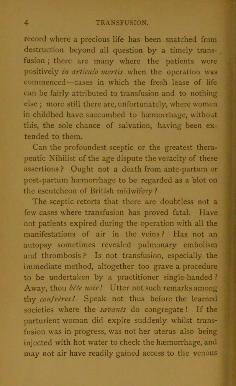 record where a precious life has been snatched from destruction beyond all question by a timely trans-. fusion; there are many where the patients were positively in articulo mortis when the operation was » commenced—cases in which the fresh lease of life |h can be fairly attributed to transfusion and to nothing S else ; more still there are, unfortunately, where women vj in childbed have succumbed to haemorrhage, without w this, the sole chance of salvation, having been ex- S tended to them. 9 Can the profoundest sceptic or the greatest thera- iH peutic Nihilist of the age dispute the veracity of these 9 assertions ? Ought not a death from antc-partum or S post-partum haemorrhage to be regarded as a blot on 9 the escutcheon of British midwifery.? 9 The sceptic retorts that there are doubtless not a 9 few cases where transfusion has proved fatal. Have 9 not patients expired during the operation with all the 9 manifestations of air in the veins.? Has not an 9 autopsy sometimes revealed pulmonary embolism 9 and thrombosis ? Is not transfusion, especially the 9 immediate method, altogether too grave a procedure 1 to be undertaken by a practitioner single-handed .? « Away, thou bcte noirl Utter not such remarks among S thy confreres! Speak not thus before the learned societies where the savants do congregate ! If the parturient woman did expire suddenly whilst trans- ‘1; fusion was in progress, was not her uterus also being injected with hot water to check the haemorrhage, and |; may not air have readily gained access to the venous :f 1 •if. 9