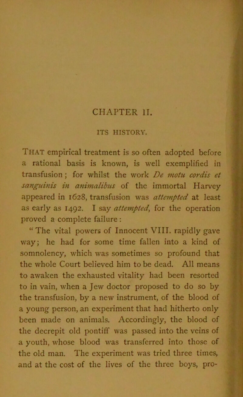 CHAPTER II. ITS HISTORY. That empirical treatment is so often adopted before a rational basis is known, is well exemplified in transfusion ; for whilst the work De inotu cordis et sanguinis in animalibus of the immortal Harvey appeared in 1628, transfusion was attempted at least as early as 1492. I say attempted, for the operation proved a complete failure : “ The vital powers of Innocent VIII. rapidly gave way; he had for some time fallen into a kind of somnolency, which was sometimes so profound that the whole Court believed him to be dead. All means to awaken the exhausted vitality had been resorted to in vain, when a Jew doctor proposed to do so by the transfusion, by a new instrument, of the blood of a young person, an experiment that had hitherto only been made on animals. Accordingly, the blood of the decrepit old pontiff was passed into the veins of a youth, whose blood was transferred into those of the old man. The experiment was tried three times, and at the cost of the lives of the three boys, pro-