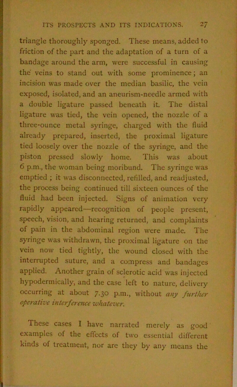 triangle thoroughly sponged. These means, added to friction of the part and the adaptation of a turn of a bandage around the arm, were successful in causing the veins to stand out with some prominence; an incision was made over the median basilic, the vein exposed, isolated, and an aneurism-needle armed with a double ligature passed beneath it. The distal ligature was tied, the vein opened, the nozzle of a three-ounce metal syringe, charged with the fluid already prepared, inserted, the proximal ligature tied loosely over the nozzle of the syringe, and the piston pressed slowly home. This was about 6 p.m,, the woman being moribund. The syringe was emptied ; it was disconnected, refilled, and readjusted, the process being continued till sixteen ounces of the fluid had been injected. Signs of animation very rapidly appeared—recognition of people present, speech, vision, and hearing returned, and complaints of pain in the abdominal region were made. The syringe was withdrawn, the proximal ligature on the vein now tied tightly, the wound closed with the interrupted suture, and a compress and bandages applied. Another grain of sclerotic acid was injected hypodermically, and the case left to nature, delivery occurring at about p'.^o p.m., without a/ry further operative interference whatever. These cases I have narrated merely as good examples of the effects of two essential different kinds of treatment, nor are they by any means the