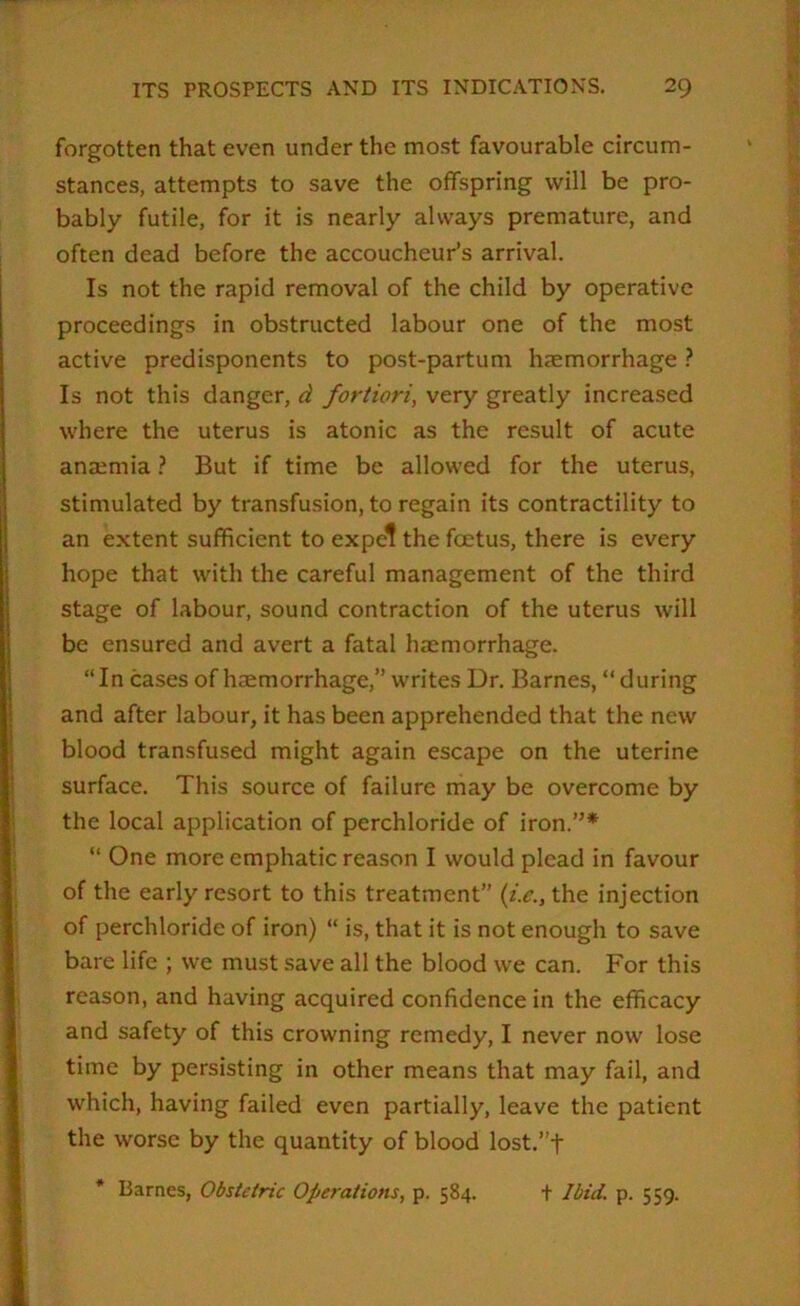 forgotten that even under the most favourable circum- stances, attempts to save the offspring will be pro- bably futile, for it is nearly always premature, and often dead before the accoucheur’s arrival. Is not the rapid removal of the child by operative proceedings in obstructed labour one of the most active predisponents to post-partum haemorrhage} Is not this danger, d fortiori, very greatly increased where the uterus is atonic as the result of acute anaemia ? But if time be allowed for the uterus, stimulated by transfusion, to regain its contractility to an extent sufficient to expel the foetus, there is every hope that with the careful management of the third stage of labour, sound contraction of the uterus will be ensured and avert a fatal haemorrhage. “In cases of haemorrhage,” writes Ur. Barnes, “during and after labour, it has been apprehended that the new blood transfused might again escape on the uterine surface. This source of failure may be overcome by the local application of perchloride of iron.”* “ One more emphatic reason I would plead in favour of the early resort to this treatment” (i.c., the injection of perchloride of iron) “ is, that it is not enough to save bare life ; we must save all the blood we can. For this reason, and having acquired confidence in the efficacy and safety of this crowning remedy, I never now lose time by persisting in other means that may fail, and which, having failed even partially, leave the patient the worse by the quantity of blood lost.”t * Barnes, Obstetric Operations, p. 584. + Ibid. p. 559.