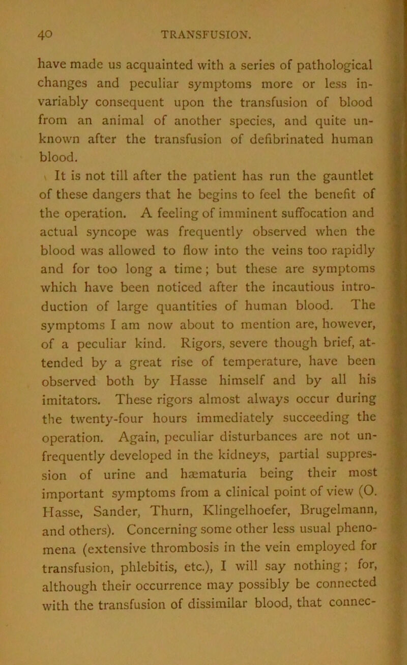 have made us acquainted with a series of pathological changes and peculiar symptoms more or less in- variably consequent upon the transfusion of blood from an animal of another species, and quite un- known after the transfusion of defibrinated human blood. It is not till after the patient has run the gauntlet of these dangers that he begins to feel the benefit of the operation. A feeling of imminent suffocation and actual syncope was frequently observed when the blood was allowed to flow into the veins too rapidly and for too long a time; but these are symptoms which have been noticed after the incautious intro- duction of large quantities of human blood. The symptoms I am now about to mention are, however, of a peculiar kind. Rigors, severe though brief, at- tended by a great rise of temperature, have been observed both by Hasse himself and by all his imitators. These rigors almost always occur during the twenty-four hours immediately succeeding the operation. Again, peculiar disturbances are not un- frequently developed in the kidneys, partial suppres- sion of urine and haematuria being their most important symptoms from a clinical point of view (O. Hasse, Sander, Thurn, Klingelhoefer, Brugelmann, and others). Concerning some other less usual pheno- mena (extensive thrombosis in the vein employed for transfusion, phlebitis, etc.), I will say nothing; for, although their occurrence may possibly be connected with the transfusion of dissimilar blood, that connec-