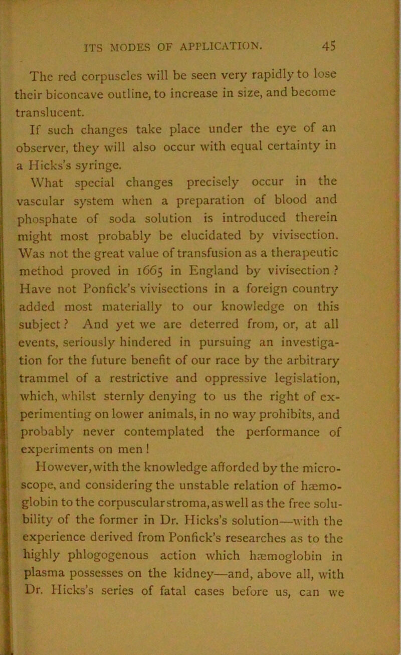 The red corpuscles will be seen very rapidly to lose their biconcave outline, to increase in size, and become translucent. If such changes take place under the eye of an observer, they will also occur with equal certainty in a Hicks’s syringe. What special changes precisely occur in the vascular system when a preparation of blood and phosphate of soda solution is introduced therein might most probably be elucidated by vivisection. Was not the great value of transfusion as a therapeutic method proved in 1665 in England by vivisection ? Have not Ponfick’s vivisections in a foreign country added most materially to our knowledge on this subject} And yet we are deterred from, or, at all events, seriously hindered in pursuing an investiga- tion for the future benefit of our race by the arbitrary trammel of a restrictive and oppressive legislation, which, whilst sternly denying to us the right of ex- perimenting on lower animals, in no way prohibits, and probably never contemplated the performance of experiments on men ! However,with the knowledge afforded by the micro- scope, and considering the unstable relation of haemo- globin to the corpuscular stroma, aswell as the free solu- bility of the former in Dr. Hicks’s solution—with the experience derived from Ponfick’s researches as to the highly phlogogenous action which haemoglobin in plasma possesses on the kidney—and, above all, with Dr. Hicks’s series of fatal cases before us, can we