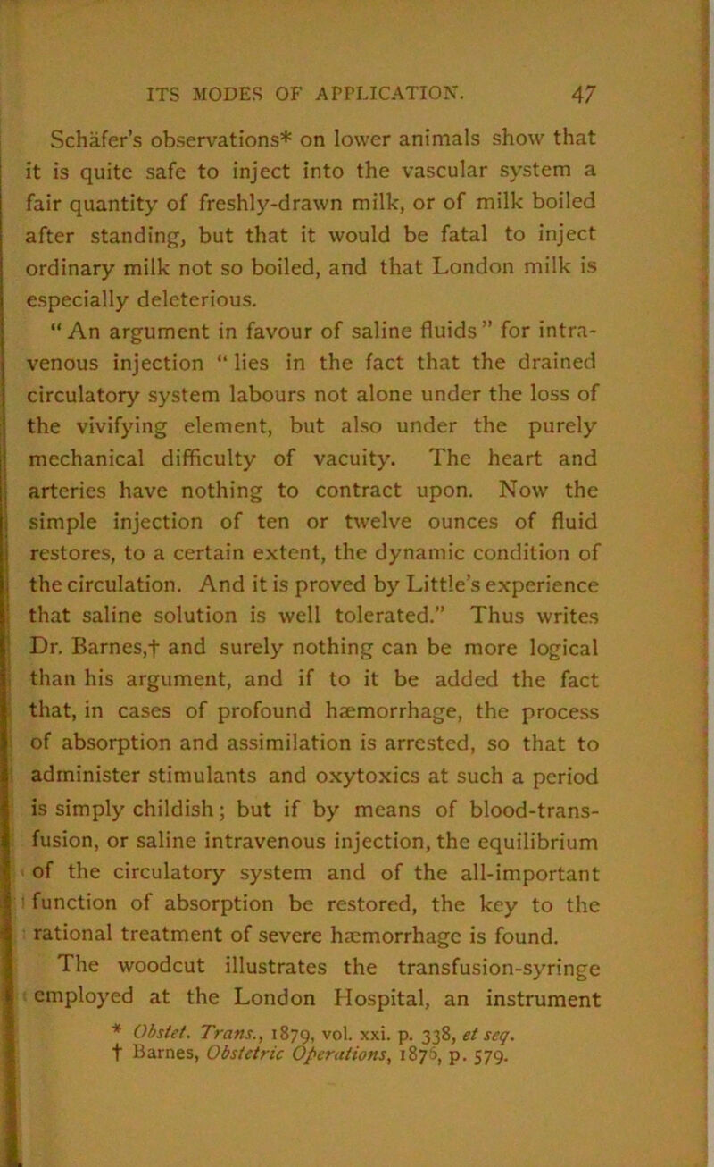 Schafer’s observations* on lower animals show that it is quite safe to inject into the vascular system a fair quantity of freshly-drawn milk, or of milk boiled after standing, but that it would be fatal to inject ordinary milk not so boiled, and that London milk is especially deleterious. “An argument in favour of saline fluids” for intra- venous injection “ lies in the fact that the drained circulatory system labours not alone under the loss of the vivifying element, but also under the purely mechanical difficulty of vacuity. The heart and arteries have nothing to contract upon. Now the simple injection of ten or twelve ounces of fluid restores, to a certain extent, the dynamic condition of the circulation. And it is proved by Little’s experience that saline solution is well tolerated.” Thus writes Dr. Barnes,t and surely nothing can be more logical than his argument, and if to it be added the fact that, in cases of profound haemorrhage, the process of absorption and assimilation is arrested, so that to administer stimulants and oxytoxics at such a period is simply childish; but if by means of blood-trans- fusion, or saline intravenous injection, the equilibrium of the circulatory system and of the all-important ' function of absorption be restored, the key to the rational treatment of severe haemorrhage is found. The woodcut illustrates the transfusion-syringe employed at the London Hospital, an instrument * Obstet. Trans., 1879, ''ol. xxi. p. 338, t Barnes, Obstetric Operations, 1876, p. 579.