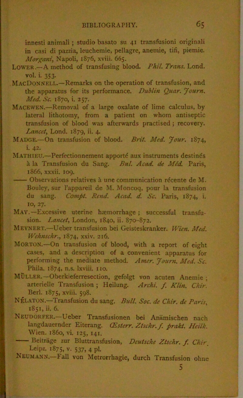 innesti animali ; studio basato su 41 transfusion! originali in casi di pazzia, leuchemie, pellagre, anemic, tifi, piemie. Morgani, Napoli, 1876, xviii. 665. Lower.—A method of transfusing blood. Phil. Tratts.'Lond. vol. i. 353. MacDonnell.—Remarks on the operation of transfusion, and the apparatus for its performance. Dublin Qtiar. Joum. Med. Sc. 1870, i. 257. Macewen.—Removal of a large oxalate of lime calculus, by lateral lithotomy, from a patient on whom antiseptic transfusion of blood was afterwards practised ; recovery. Lancet, Lond. 1879, 4* Madge.—On transfusion of blood. Brit. Med. Jour. 1874, i. 42. Mathieu.—Perfectionnement apportd aux instruments destines h la Transfusion du Sang. Bitl. Acad, de Mid. Paris, 1866, xxxii. 109. Observations relatives h une communication rdcente de M. Bouley, sur I’appareil de M. Moncoq, pour la transfusion du sang. Compt. Rend. Acad. d. Sc. Paris, 1874, i. 10, 27. May.—Excessive uterine hmmorrhage ; successful transfu- sion. Lancet, London, 1840, ii. 870-872. Meynert.—Ueber transfusion bei Geisteskranker. Wien. Med. Welmschr., 1874, xxiv. 216. Morton.—On transfusion of blood, with a report of eight cases, and a description of a convenient apparatus for performing the mediate method. Atner. Journ. Med. Sc. Phila. 1874, n.s. Ixviii. no, Muller.—Oberkieferresection, gefolgt von acuten Anemic ; arterielle Transfusion ; Heilung. Archi. f. Klin. Chir. Berl. 1875, xviii. 598. Nelaton.—Transfusion du sang. Bull. Soc. de Chir. de Paris, 1851, ii. 6. Neudorfer.—Ueber Transfusionen bei Aniimischen nach langdauernder Eiterang. CEsterr. Ztschr. f. prakt, Heilk. Wien, i860, vi. 125, 141. Beitrage zur Bluttransfusion, Deutsche Ztschr. f. Chir Leipz. 1875, V. 537, 4 pi. Neumann.—Fall von Metrorrhagie, durch Transfusion ohne 5