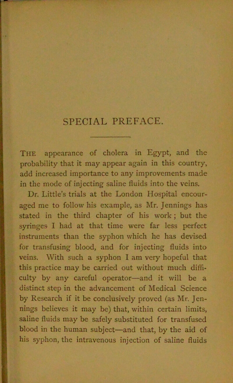 SPECIAL PREFACE. The appearance of cholera in Egypt, and the probability that it may appear again in this country, add increased importance to any improvements made in the mode of injecting saline fluids into the veins. Dr. Little’s trials at the London Hospital encour- aged me to follow his example, as Mr. Jennings has stated in the third chapter of his work; but the syringes I had at that time were far less perfect instruments than the syphon which he has devised for transfusing blood, and for injecting fluids into veins. With such a syphon I am very hopeful that this practice may be carried out without much diffi- culty by any careful operator—and it will be a distinct step in the advancement of Medical Science by Research if it be conclusively proved (as Mr. Jen- nings believes it may be) that, within certain limits, saline fluids may be safely substituted for transfused blood in the human subject—and that, by the aid of his syphon, the intravenous injection of saline fluids