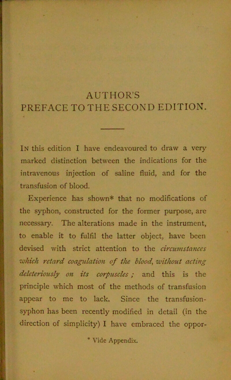 AUTHOR’S PREFACE TO THE SECOND EDITION. In this edition I have endeavoured to draw a very- marked distinction between the indications for the intravenous injection of saline fluid, and for the transfusion of blood. Experience has shown* that no modifications of the syphon, constructed for the former purpose, are necessary. The alterations made in the instrument, to enable it to fulfil the latter object, have been devised with strict attention to the circumstances which retard coagtdatmi of the blood, without acting deleteriously on its corpuscles; and this is the principle which most of the methods of transfusion appear to me to lack. Since the transfusion- syphon has been recently modified in detail (in the direction of simplicity) I have embraced the oppor- * Vide Appendix.