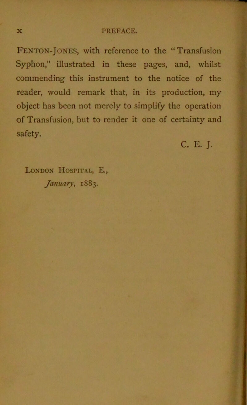 Fenton-Jones, with reference to the “Transfusion Syphon,” illustrated in these pages, and, whilst commending this instrument to the notice of the reader, would remark that, in its production, my object has been not merely to simplify the operation of Transfusion, but to render it one of certainty and safety. C. E. J. London Hospital, E., January, 1883.