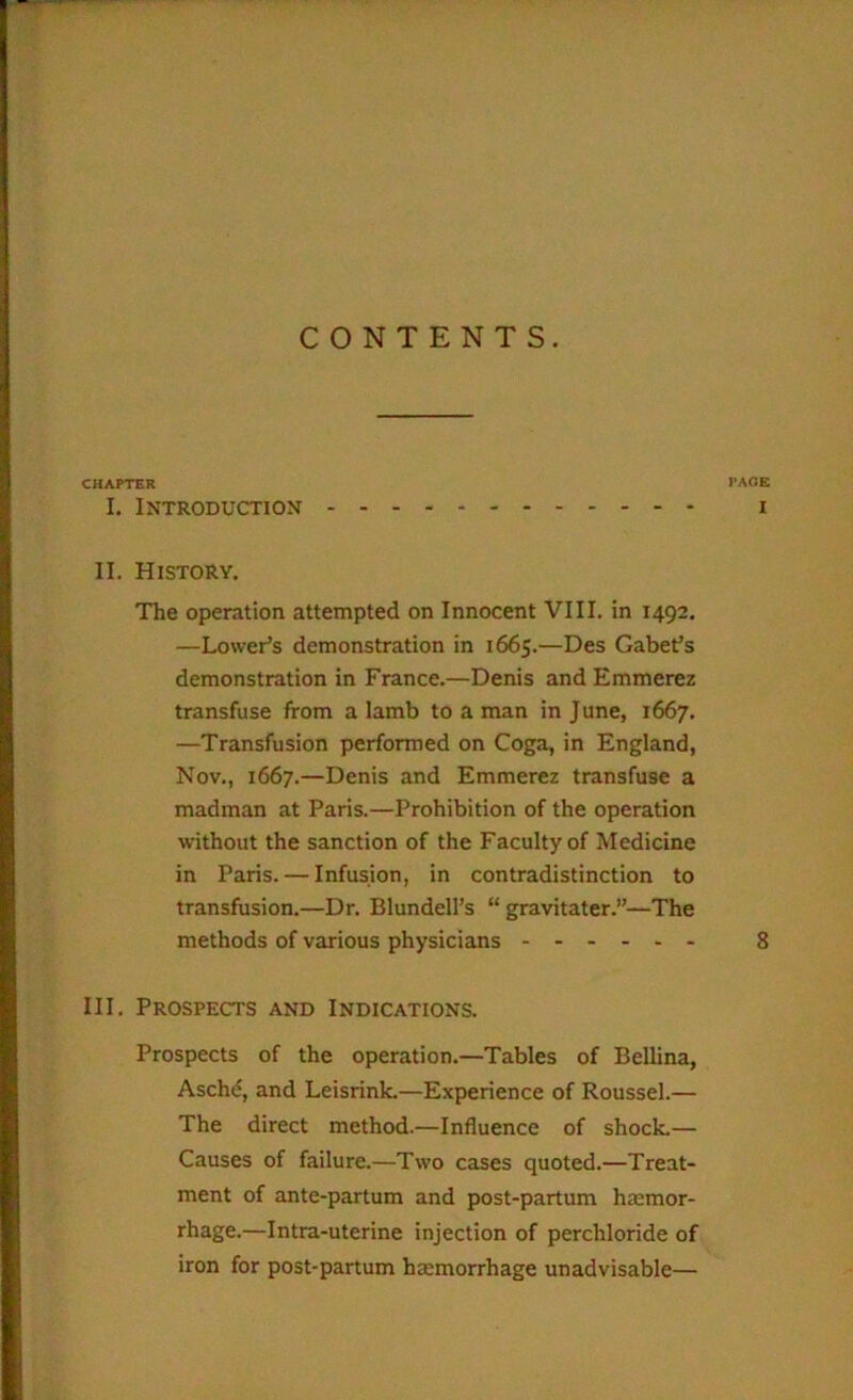 CONTENTS. CHAPTER PACE I. Introduction i II. History. The operation attempted on Innocent VIII. in 1492, —Lower’s demonstration in 1665.—Des Gabet’s demonstration in France.—Denis andEmmerez transfuse from a lamb to a man in June, 1667. —Transfusion performed on Coga, in England, Nov., 1667.—Denis and Emmerez transfuse a madman at Paris.—Prohibition of the operation without the sanction of the Faculty of Medicine in Paris. — Infusion, in contradistinction to transfusion.—Dr. Blundell’s “ gravitater.”—The methods of various physicians 8 III. Prospects and Indications. Prospects of the operation.—Tables of Beilina, Aschd, and Leisrink.—Experience of Roussel.— The direct method.—Influence of shocL— Causes of failure.—Two cases quoted.—Treat- ment of ante-partum and post-partum haemor- rhage.—Intra-uterine injection of perchloride of iron for post-partum haemorrhage unadvisable—