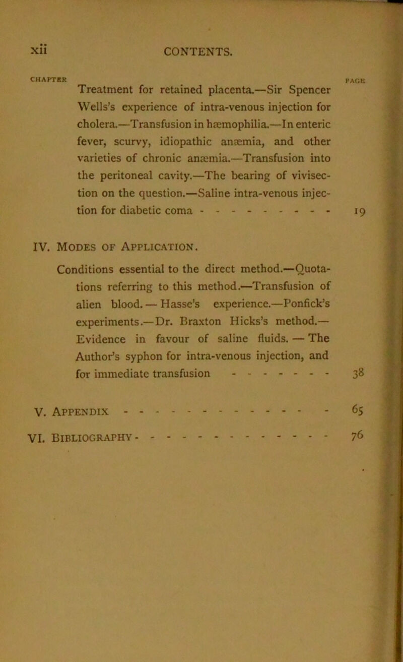 CHAPTER pack Treatment for retained placenta.—Sir Spencer Wells’s experience of intra-venous injection for cholera.—Transfusion in haemophilia.—In enteric fever, scurvy, idiopathic anaemia, and other varieties of chronic anaemia.—Transfusion into the peritoneal cavity.—The bearing of vivisec- tion on the question.—Saline intra-venous injec- tion for diabetic coma 19 IV. Modes of Application. Conditions essential to the direct method.—Quota- tions referring to this method.—Transfusion of alien blood. — Hasse’s experience.—Ponfick’s experiments.—Dr. Braxton Hicks’s method.— Evidence in favour of saline fluids. — The Author’s syphon for intra-venous injection, and for immediate transfusion 38 V. Appendix 65 VI. Bibliography 76