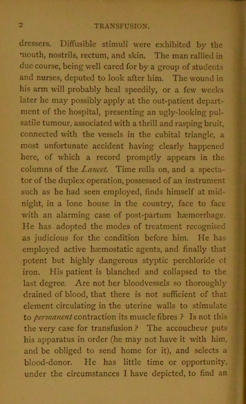 dressers. Diffusible stimuli were exhibited by the mouth, nostrils, rectum, and skin. The man rallied in due course, being well cared for by a group of students and nurses, deputed to look after him. The wound in his arm will probably heal speedily, or a few weeks later he may possibly apply at the out-patient depart- ment of the hospital, presenting an ugly-looking pul- satile tumour, associated with a thrill and rasping bruit, connected with the vessels in the cubital triangle, a most unfortunate accident having clearly happened here, of which a record promptly appears in the columns of the Lancet. Time rolls on, and a specta- tor of the duplex operation, possessed of an instrument such as he had seen employed, finds himself at mid- night, in a lone house in the country, face to face with an alarming case of post-partum hsemorrhage. He has adopted the modes of treatment recognised as judicious for the condition before him. He has employed active hmmostatic agents, and finally that potent but highly dangerous styptic perchloride of iron. His patient is blanched and collapsed to the last degree. Are not her bloodvessels so thoroughly drained of blood, that there is not sufficient of that element circulating in the uterine walls to stimulate to permanent its muscle fibres ? Is not this the very case for transfusion ? The accoucheur puts his apparatus in order (he may not have it with him, and be obliged to send home for it), and selects a blood-donor. He has little time or opportunity, under the circumstances I have depicted, to find an