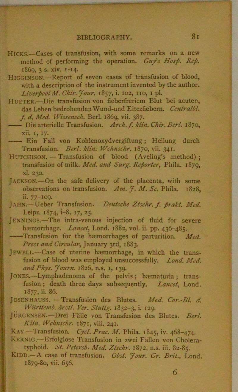 Hicks.—Cases of transfusion, with some remarks on a new method of performing the operation. Guys Hosp. Rep. 1869, 3 s. xiv. 1-14. Higginson.—Report of seven cases of transfusion of blood, with a description of the instrument invented by the author. LiverpoolM. Chir.Jour. 1857, i. 102, no, i pi. Hueter.—Die transfusion von fieberfreriem Blut bei acuten, das Leben bedrohendenWund-und Eitezfiebem. Centralbl. f. d. Med. Wissensch. Berl. 1869, vii. 387. Die arterielle Transfusion. Arclt./. ilin. Cltir. Berl. xii. I, 17. Ein Fall von Kohlenoxydvergiftung; Heilung durch Transfusion. Berl. klin. IVc/tnsckr. 1870, vii. 341. Hutchison.—Transfusion of blood (Aveling’s method); transfusion of milk. Med. and Surg. Reporter, Phila. 1879, xl. 230. Jackson.—On the safe delivery of the placenta, with some observations on transfusion. Am. J. M. Sc. Phila. 1828, ii. 77-109. J.-tHN.—Ueber Transfusion. Deutsche Ztschr. f. prakt. Med. Leipz. 1874, i-8, 17, 25. Jennings.—The intra-venous injection of fluid for severe haemorrhage. Lancet, Lond. 1882, vol. ii. pp. 436-485. Transfusion for the haemorrhages of parturition. Men. Pres^ and Circular, January 3rd, 1883. Jewell.—Case of uterine hajmorrhage, in which the trans- fusion of blood was employed unsuccessfully. Lond. Med. and Phys. Journ. 1826, n.s. r, 139. Jones.—Lymphadenoma of the pelvis ; haematuria; trans- fusion ; death three days subsequently. Lancet, Lond. 1877, ii. 86. JOSENHAUSS. —Transfusion des Blutes. Med. Cor.-Bl. d. Wiirttenib. drztl. Ver. Stuttg. 1832-3, i. 129. JURGENSEN.—Drei Falle von Transfusion des Blutes. Berl. Klin. Wchnschr. 1871, viii. 241. Kay.—Transfusion. Cycl. Prac. M. Phila. 1845, iv. 468-474. Kernig.—Erfolglose Transfusion in zwei Fallen von Cholera- typhoid. St. Petersb. Med. Ztschr. 1872, n.s. iii. 82-85. Kidd.—A case of transfusion. Obst. Jour. Gr. Brit., Lond. 1879-80, vii. 656. 6