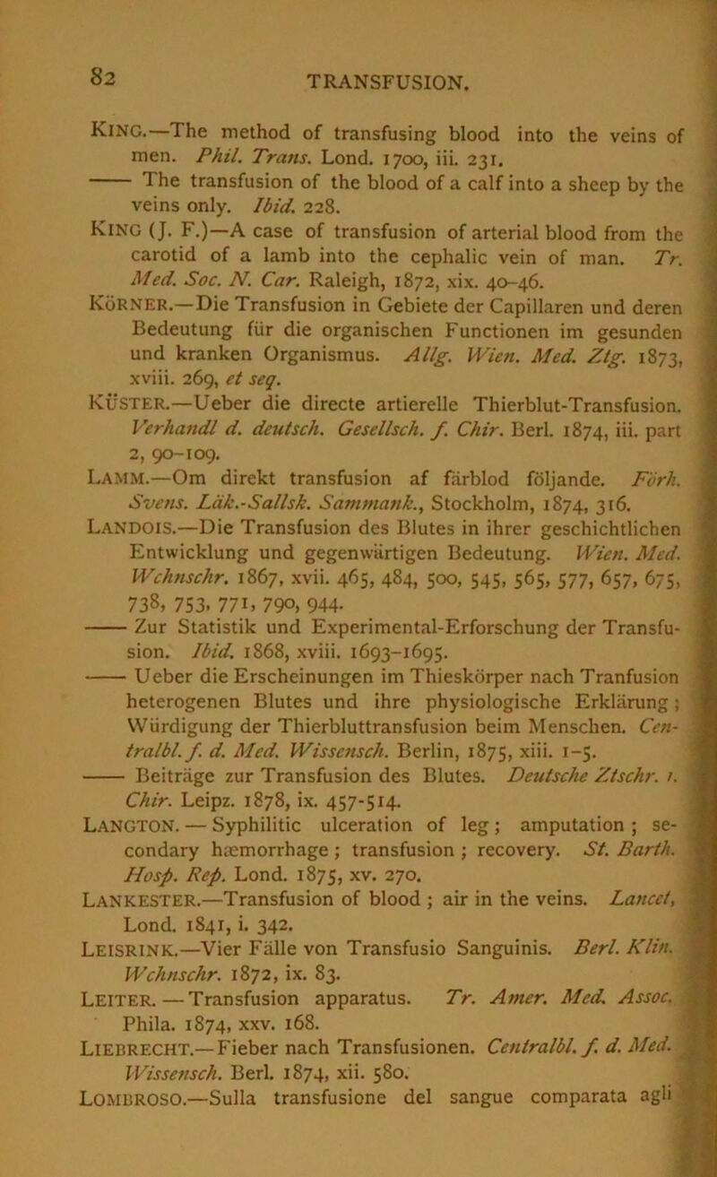 ■i King.—The method of transfusing blood into the veins of j men. Phil. Trans. Lond. 1700, iii. 231. ] The transfusion of the blood of a calf into a sheep by the veins only. Ibid. 228. ^ King (J. F,)—A case of transfusion of arterial blood from the 1 carotid of a lamb into the cephalic vein of man. Tr. \ Med. Soc. N. Car. Raleigh, 1872, xix. 40-46. KoRNER.—Die Transfusion in Gebiete der Capillaren und deren Bedeutung fUr die organischen Functionen im gesunden und kranken Organismus. Allg. Wien. Med. Ztg. 1873, xviii. 269, et seq. Kuster.—Ueber die directe artierelle Thierblut-Transfusion. Verhandl d. deutsch. Gesellsch. f. Chir. Berl. 1874, iii. part 2, 90-109. Lamm.—Om direkt transfusion af farblod foljande. Fork. \ Svens. Ldk.-Sallsk. Sammank., Stockholm, 1874, 316. Landois.—Die Transfusion des Blutes in ihrer geschichtlichen ‘ Entwicklung und gegenwurtigen Bedeutung. Wien. Med. ' Wchnschr. 1867, xvii. 465, 484, 500, 545, 565, 577, 657, 675, ; 738, 753. 771. 790, 944- Zur Statistik und Experimental-Erforschung der Transfu- sion. Ibid. 1868, xviii. 1693-1695. Ueber die Erscheinungen im Thieskdrper nach Tranfusion heterogenen Blutes und ihre physiologische Erklarung; VViirdigung der Thierbluttransfusion beim Menschen. Cen- tralbl. f. d. Med. Wissensch. Berlin, 1875, i~S- ‘ Beitriige zur Transfusion des Blutes. Deutsche Ztschr. 1. Chir. Leipz. 1878, ix. 457-514. Langton. — Syphilitic ulceration of leg ; amputation ; se- condary haemorrhage ; transfusion ; recovery. St. Barth. Hosp. Rep. Lond. 1875, xv. 270. Lankester.—Transfusion of blood ; air in the veins. Lancet, 1 Lond. 1841, i. 342. ] Leisrink.—Vier Falle von Transfusio Sanguinis. Berl. Klin. ! Wchnschr. \%T2, ix. 83. .1 Leiter.—Transfusion apparatus. Tr. Amer. Med. Assoc. | Phila. 1874, XXV. 168. ? Liebrecht.—Fieber nach Transfusionen. Centralbl. f. d. Med. ^ Wissensch. Berl. 1874, xii. 580. ^ Lombroso.—Sulla transfusione del sangue comparata agli