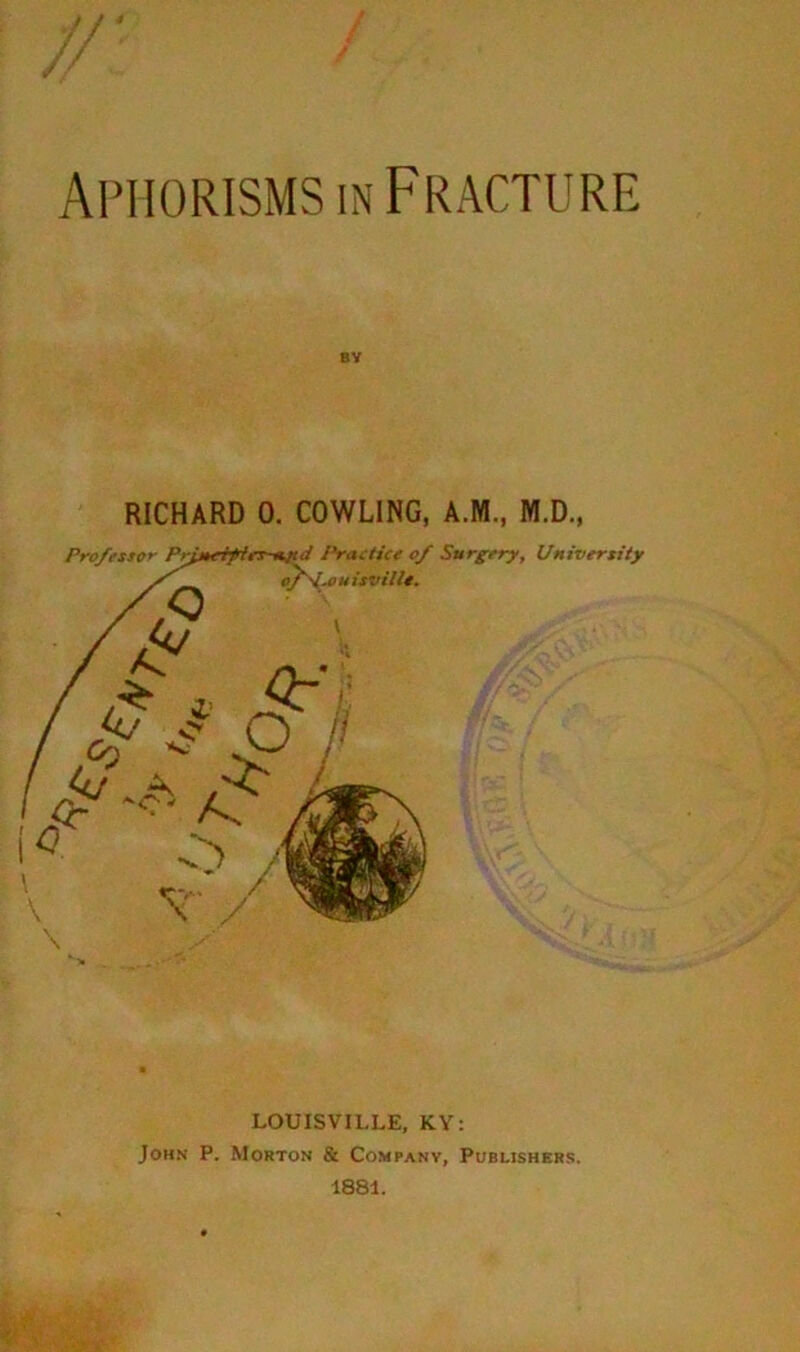 Aphorisms IN Fracture BY RICHARD 0. COWLING, A.M., M.D., \ LOUISVILLE, KY: John P. Morton & Company, Pubushbrs. 1881.