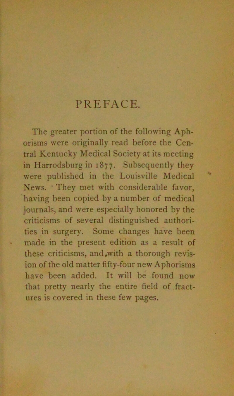 PREFACE. The greater portion of the following Aph- orisms were originally read before the Cen- tral Kentucky Medical Society at its meeting in Harrodsburg in 1877. Subsequently they were published in the Louisville Medical News. They met with considerable favor, having been copied by a number of medical journals, and were especially honored by the criticisms of several distinguished authori- ties in surgery. Some changes have been made in the present edition as a result of these criticisms, and,with a thorough revis- ion of the old matter fifty-four new Aphorisms have been added. It will be found now that pretty nearly the entire field of fract- ures is covered in these few pages.