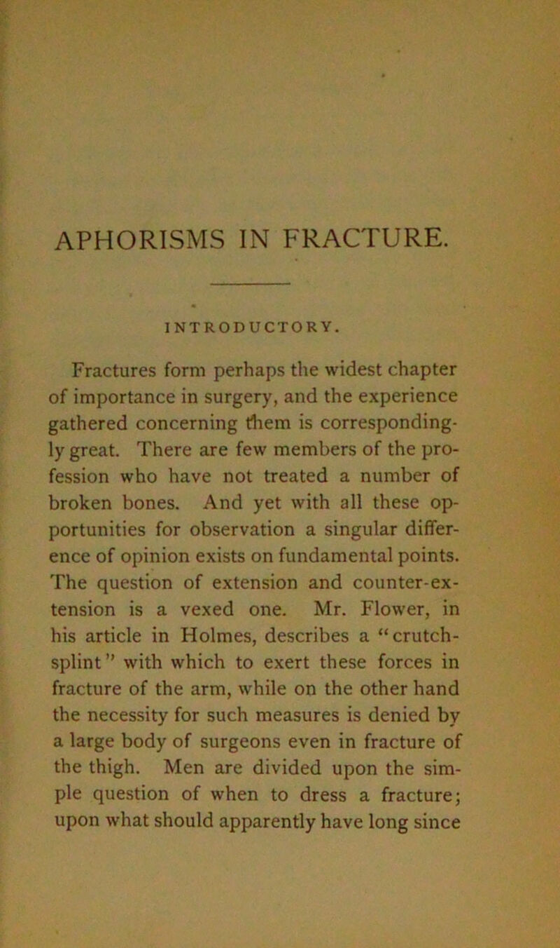 INTRODUCTORY. Fractures form perhaps the widest chapter of importance in surgery, and the experience gathered concerning diem is corresponding- ly great. There are few members of the pro- fession who have not treated a number of broken bones. And yet with all these op- portunities for observation a singular differ- ence of opinion exists on fundamental points. The question of extension and counter-ex- tension is a vexed one. Mr. Flower, in his article in Holmes, describes a “crutch- splint” with which to exert these forces in fracture of the arm, while on the other hand the necessity for such measures is denied by a large body of surgeons even in fracture of the thigh. Men are divided upon the sim- ple question of when to dress a fracture; upon what should apparently have long since