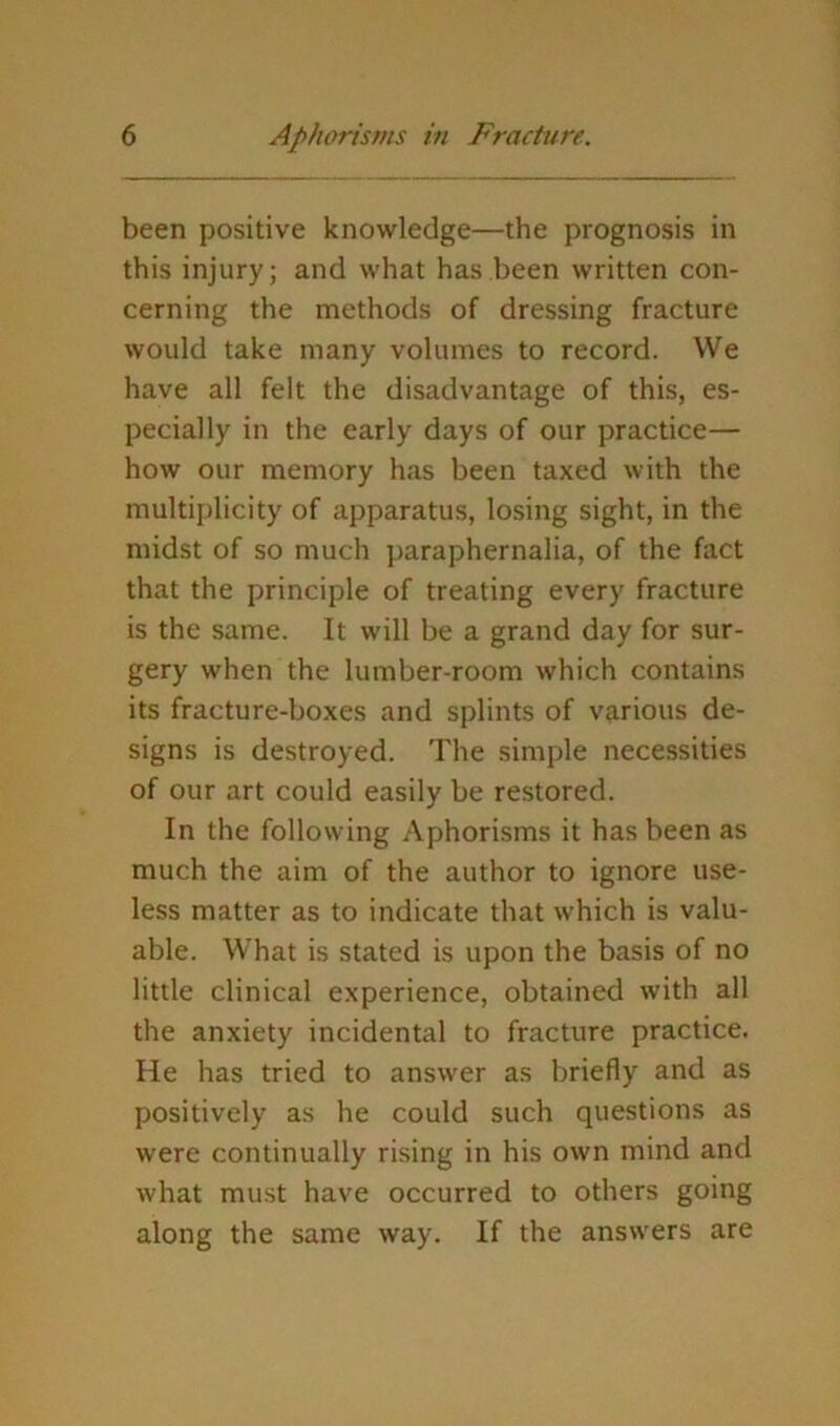 been positive knowledge—the prognosis in this injury; and what has been written con- cerning the methods of dressing fracture would take many volumes to record. We have all felt the disadvantage of this, es- pecially in the early days of our practice— how our memory has been taxed with the multiplicity of apparatus, losing sight, in the midst of so much paraphernalia, of the fact that the principle of treating every fracture is the same. It will be a grand day for sur- gery when the lumber-room which contains its fracture-boxes and splints of various de- signs is destroyed. The simple necessities of our art could easily be restored. In the following Aphorisms it has been as much the aim of the author to ignore use- less matter as to indicate that which is valu- able. What is stated is upon the basis of no little clinical experience, obtained with all the anxiety incidental to fracture practice. He has tried to answer as briefly and as positively as he could such questions as were continually rising in his own mind and what must have occurred to others going along the same way. If the answers are
