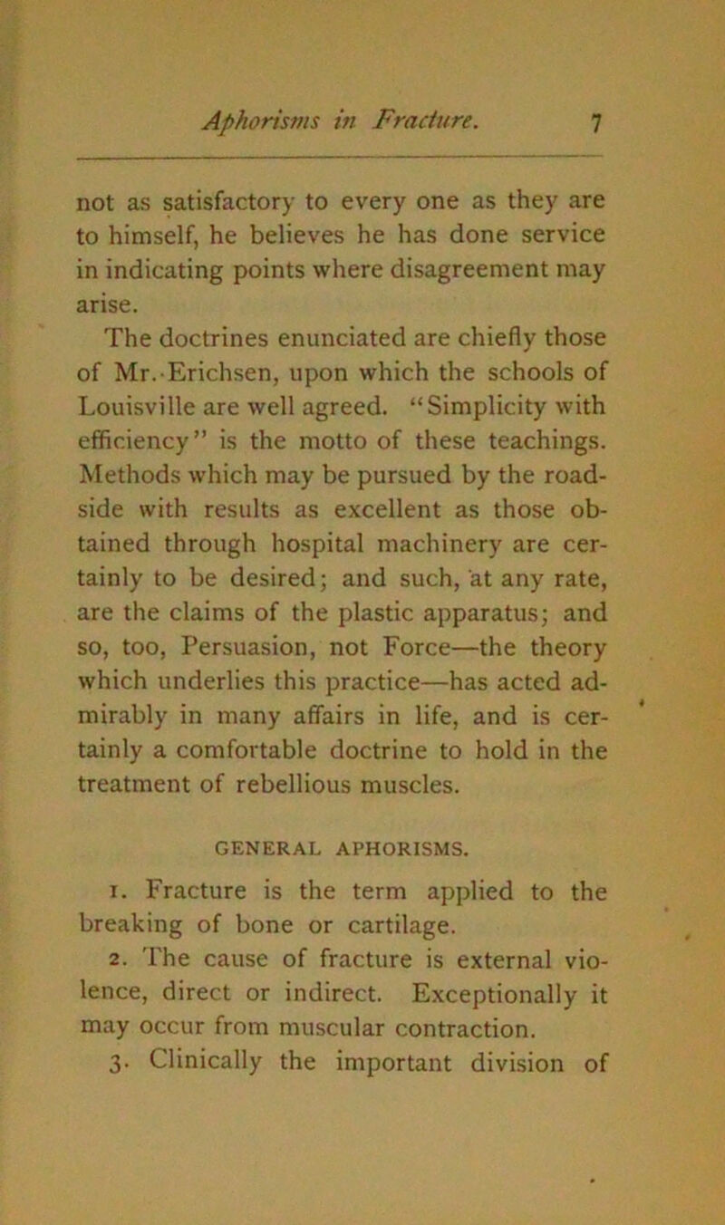 not as satisfactory to every one as they are to himself, he believes he has done service in indicating points where disagreement may arise. The doctrines enunciated are chiefly those of Mr. Erichsen, upon which the schools of Louisville are well agreed. “Simplicity with efficiency” is the motto of these teachings. Methods which may be pursued by the road- side with results as excellent as those ob- tained through hospital machinery are cer- tainly to be desired; and such, at any rate, are the claims of the plastic apparatus; and so, too. Persuasion, not Force—the theory which underlies this practice—has acted ad- mirably in many affairs in life, and is cer- tainly a comfortable doctrine to hold in the treatment of rebellious muscles. GENERAL APHORISMS. 1. Fracture is the term applied to the breaking of bone or cartilage. 2. The cause of fracture is external vio- lence, direct or indirect. E.xceptionally it may occur from muscular contraction. 3. Clinically the important division of