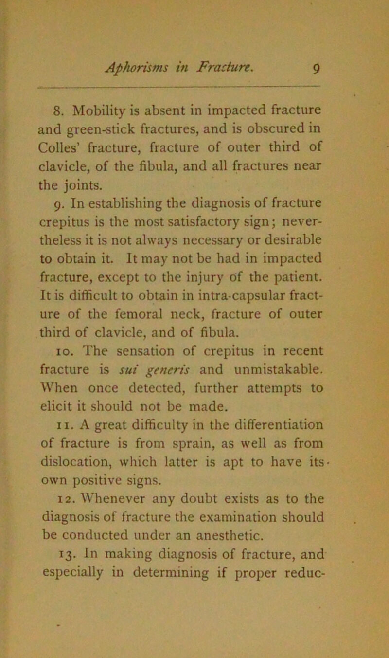 8. Mobility is absent in impacted fracture and green-stick fractures, and is obscured in Codes’ fracture, fracture of outer third of clavicle, of the fibula, and all fractures near the joints. 9. In establishing the diagnosis of fracture crepitus is the most satisfactory sign; never- theless it is not always necessary or desirable to obtain it. It may not be had in impacted fracture, except to the injury of the patient. It is difficult to obtain in intra-capsular fract- ure of the femoral neck, fracture of outer third of clavicle, and of fibula. 10. The sensation of crepitus in recent fracture is sui generis and unmistakable. When once detected, further attempts to elicit it should not be made. 11. A great difficulty in the differentiation of fracture is from sprain, as well as from dislocation, which latter is apt to have its own positive signs. 12. Whenever any doubt exists as to the diagnosis of fracture the examination should be conducted under an anesthetic. 13. In making diagnosis of fracture, and especially in determining if proper reduc-