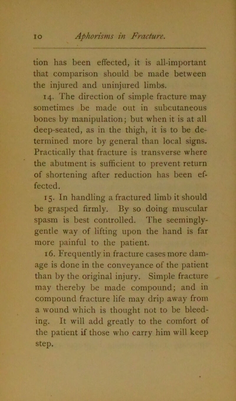 tion has been effected, it is all-important that comparison should be made between the injured and uninjured limbs. 14. The direction of simple fracture may sometimes be made out in subcutaneous bones by manipulation; but when it is at all deep-seated, as in the thigh, it is to be de- termined more by general than local signs. Practically that fracture is transverse where the abutment is sufficient to prevent return of shortening after reduction has been ef- fected. 15. In handling a fractured limb it should be grasped firmly. By so doing muscular spasm is best controlled. The seemingly- gentle way of lifting upon the hand is far more painful to the patient. 16. Frequently in fracture cases more dam- age is done in the conveyance of the patient than by the original injury. Simple fracture may thereby be made compound; and in compound fracture life may drip away from a wound which is thought not to be bleed- ing. It will add greatly to the comfort of the patient if those who carry him will keep step.