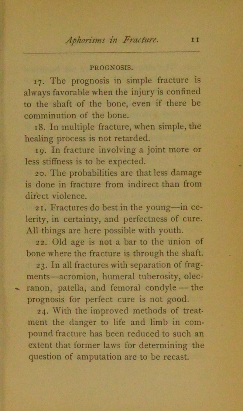 PROGNOSIS. 17. The prognosis in simple fracture is always favorable when the injury is confined to the shaft of the bone, even if there be comminution of the bone. 18. In multiple fracture, when simple, the healing process is not retarded. 19. In fracture involving a joint more or less stiffness is to be expected. 20. The probabilities are that less damage is done in fracture from indirect than from direct violence. 21. Fractures do best in the young—in ce- lerity, in certainty, and perfectness of cure. All things are here possible with youth. 22. Old age is not a bar to the union of bone where the fracture is through the shaft. 23. In all fractures with separation of frag- ments—acromion, humeral tuberosity, olec- ranon, patella, and femoral condyle — the prognosis for perfect cure is not good. 24. With the improved methods of treat- ment the danger to life and limb in com- pound fracture has been reduced to such an extent that former laws for determining the question of amputation are to be recast.